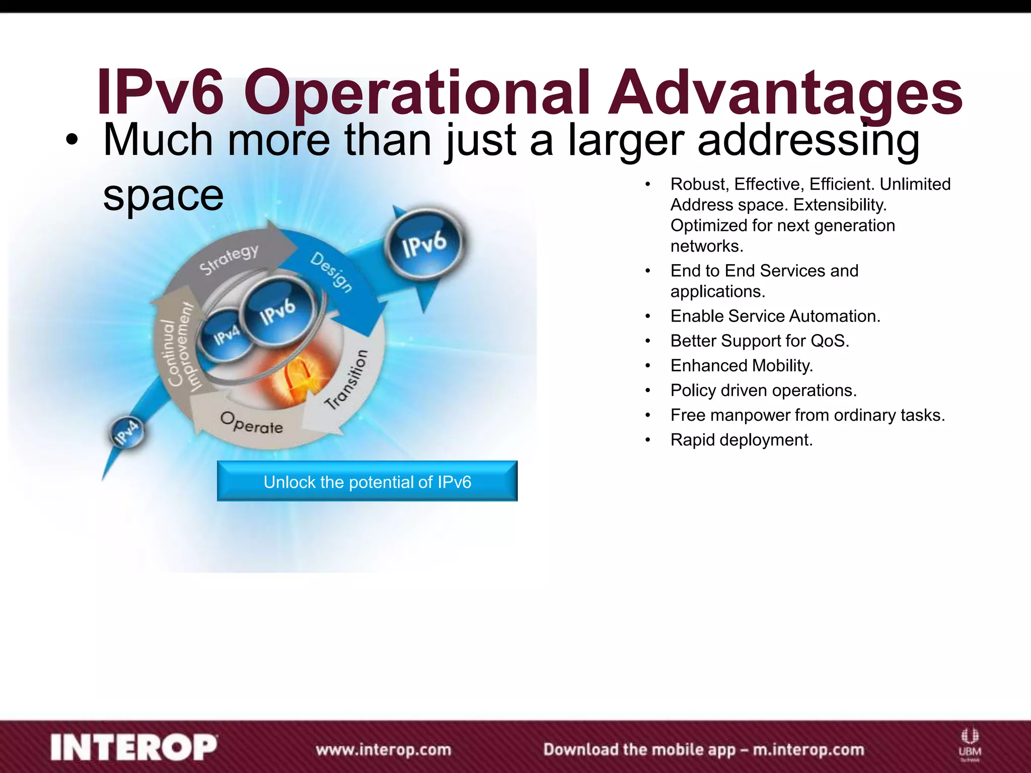 Unlock the potential of IPv6
IPv6 Operational Advantages
• Robust, Effective, Efficient. Unlimited
Address space. Extensibility.
Optimized for next generation
networks.
• End to End Services and
applications.
• Enable Service Automation.
• Better Support for QoS.
• Enhanced Mobility.
• Policy driven operations.
• Free manpower from ordinary tasks.
• Rapid deployment.
• Much more than just a larger addressing
space
 