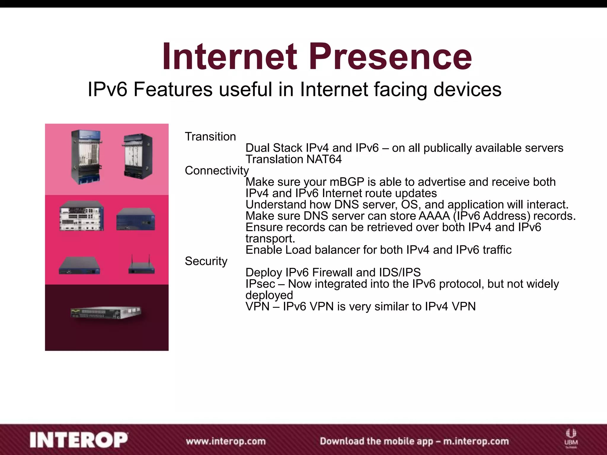 IPv6 Features useful in Internet facing devices
Internet Presence
Transition
Dual Stack IPv4 and IPv6 – on all publically available servers
Translation NAT64
Connectivity
Make sure your mBGP is able to advertise and receive both
IPv4 and IPv6 Internet route updates
Understand how DNS server, OS, and application will interact.
Make sure DNS server can store AAAA (IPv6 Address) records.
Ensure records can be retrieved over both IPv4 and IPv6
transport.
Enable Load balancer for both IPv4 and IPv6 traffic
Security
Deploy IPv6 Firewall and IDS/IPS
IPsec – Now integrated into the IPv6 protocol, but not widely
deployed
VPN – IPv6 VPN is very similar to IPv4 VPN
 
