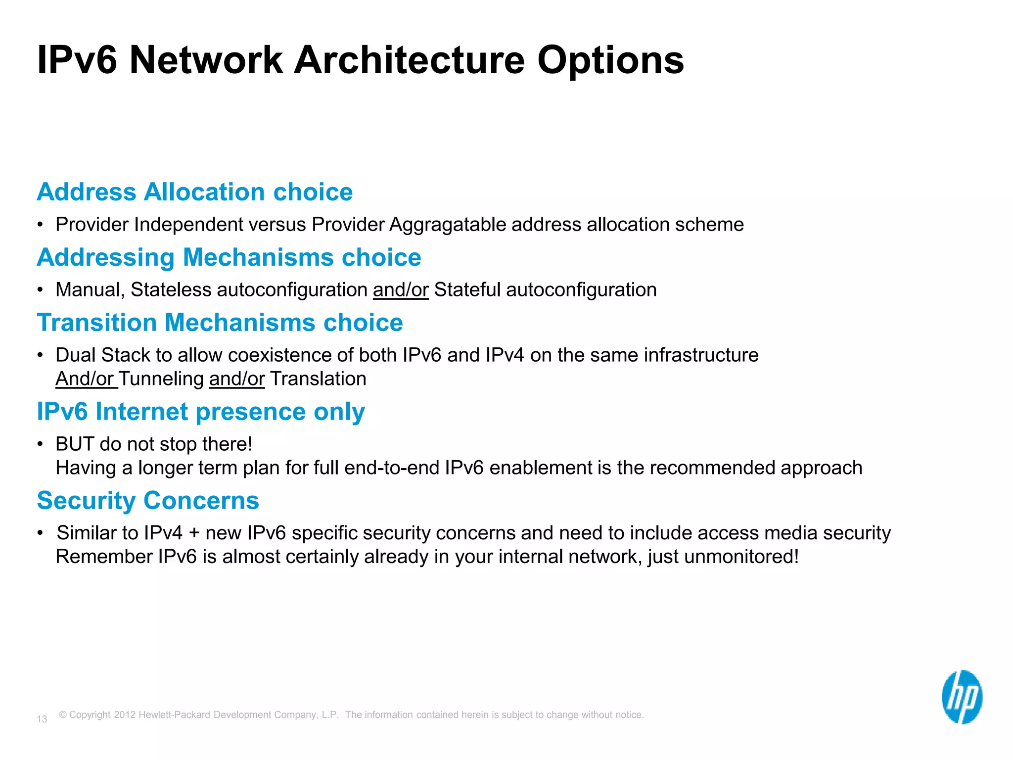 © Copyright 2012 Hewlett-Packard Development Company, L.P. The information contained herein is subject to change without notice.13
IPv6 Network Architecture Options
Address Allocation choice
• Provider Independent versus Provider Aggragatable address allocation scheme
Addressing Mechanisms choice
• Manual, Stateless autoconfiguration and/or Stateful autoconfiguration
Transition Mechanisms choice
• Dual Stack to allow coexistence of both IPv6 and IPv4 on the same infrastructure
And/or Tunneling and/or Translation
IPv6 Internet presence only
• BUT do not stop there!
Having a longer term plan for full end-to-end IPv6 enablement is the recommended approach
Security Concerns
• Similar to IPv4 + new IPv6 specific security concerns and need to include access media security
Remember IPv6 is almost certainly already in your internal network, just unmonitored!
 
