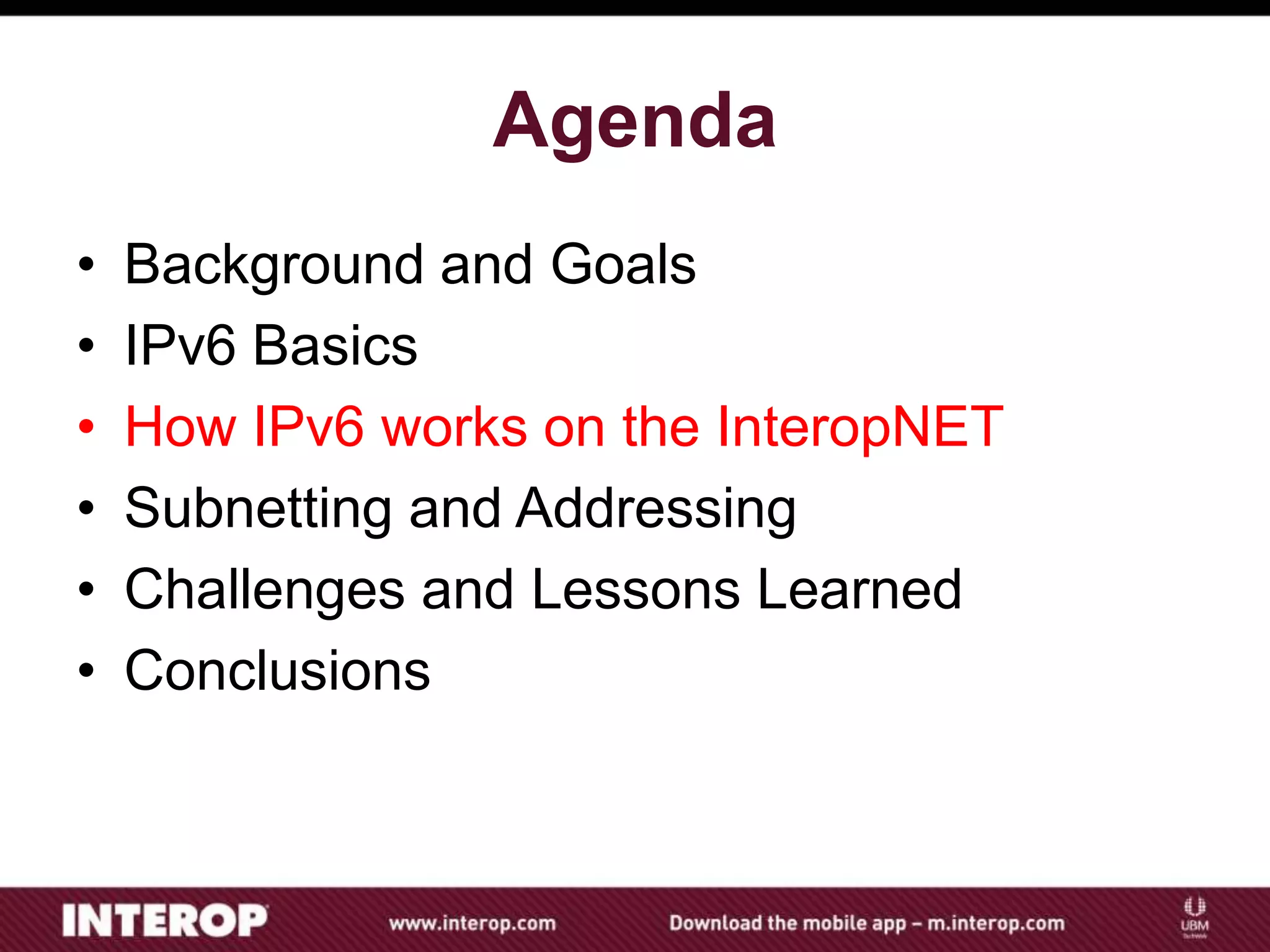 Agenda
• Background and Goals
• IPv6 Basics
• How IPv6 works on the InteropNET
• Subnetting and Addressing
• Challenges and Lessons Learned
• Conclusions
 