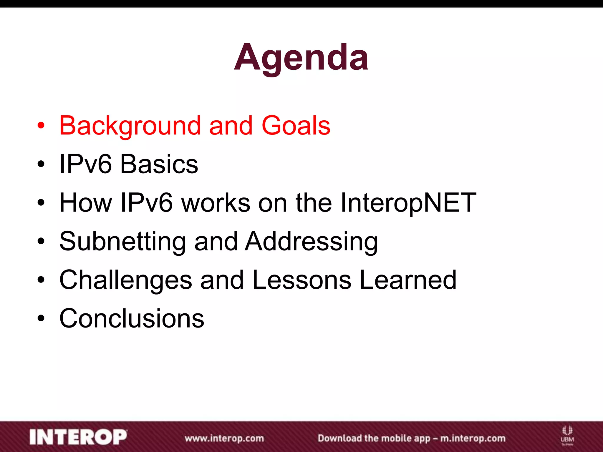 Agenda
• Background and Goals
• IPv6 Basics
• How IPv6 works on the InteropNET
• Subnetting and Addressing
• Challenges and Lessons Learned
• Conclusions
 