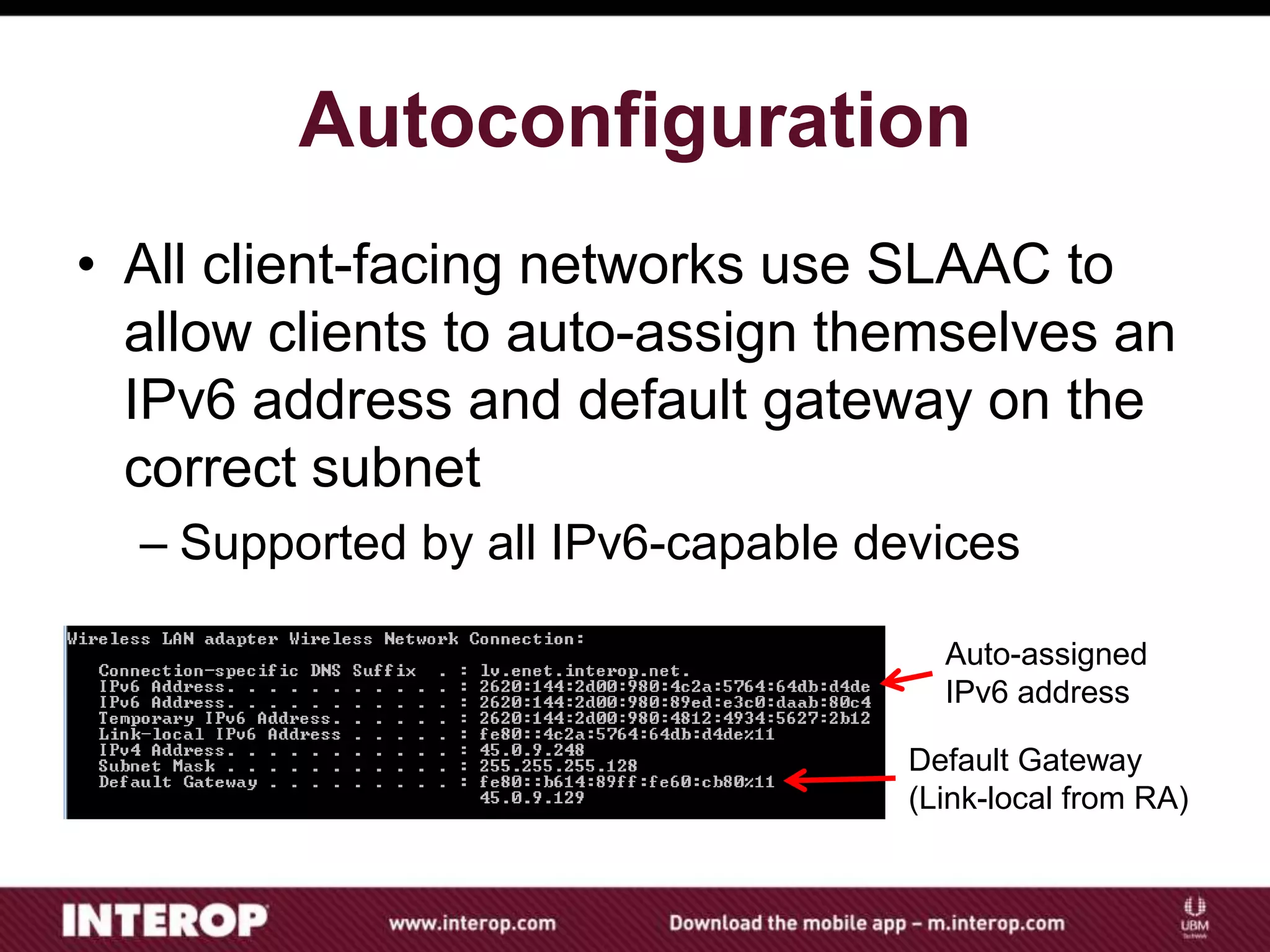 Autoconfiguration
• All client-facing networks use SLAAC to
allow clients to auto-assign themselves an
IPv6 address and default gateway on the
correct subnet
– Supported by all IPv6-capable devices
Auto-assigned
IPv6 address
Default Gateway
(Link-local from RA)
 