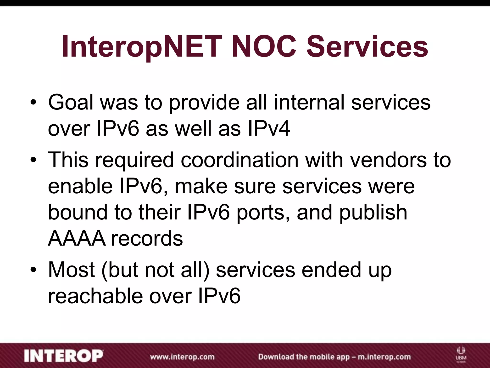 InteropNET NOC Services
• Goal was to provide all internal services
over IPv6 as well as IPv4
• This required coordination with vendors to
enable IPv6, make sure services were
bound to their IPv6 ports, and publish
AAAA records
• Most (but not all) services ended up
reachable over IPv6
 