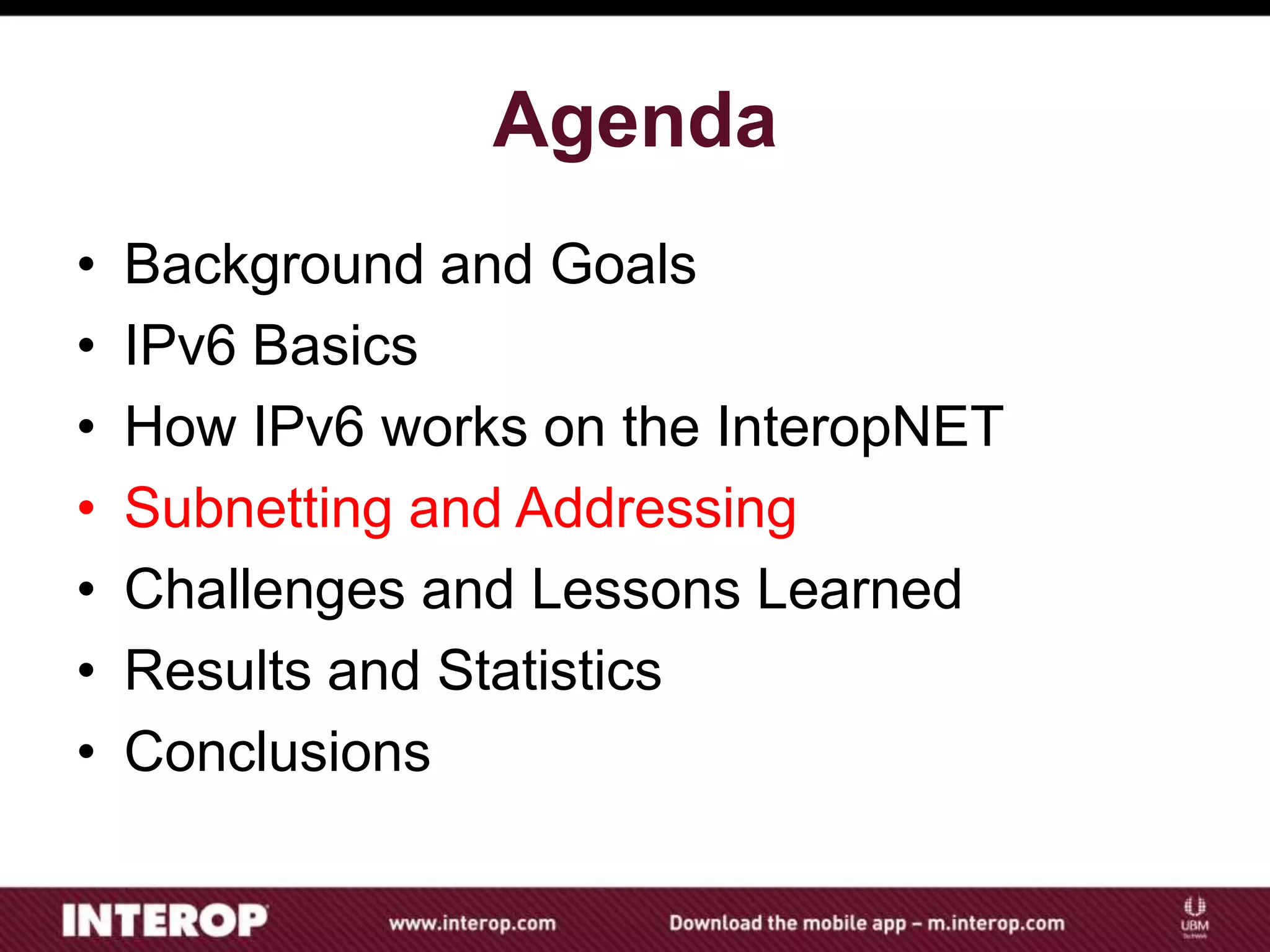 Agenda
• Background and Goals
• IPv6 Basics
• How IPv6 works on the InteropNET
• Subnetting and Addressing
• Challenges and Lessons Learned
• Results and Statistics
• Conclusions
 