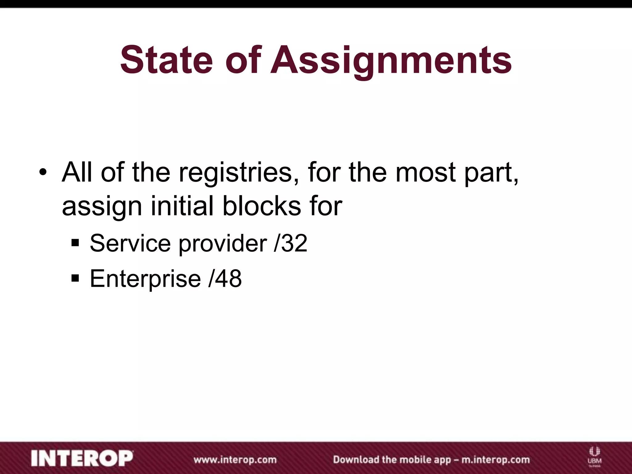 State of Assignments
• All of the registries, for the most part,
assign initial blocks for
 Service provider /32
 Enterprise /48
 