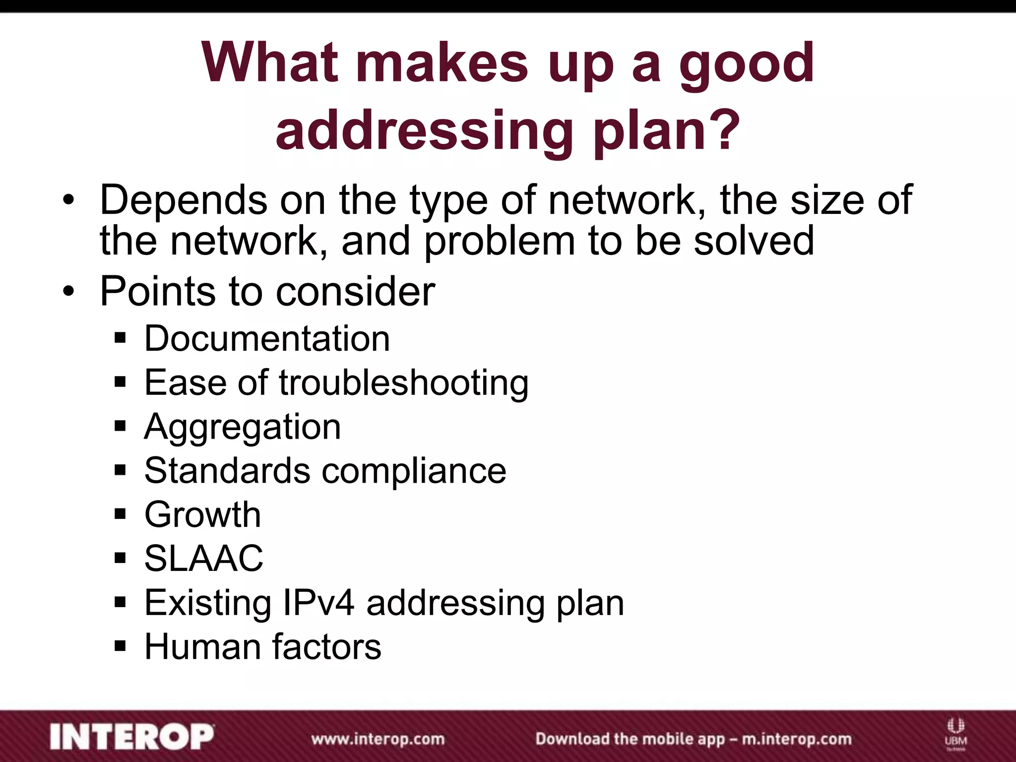 What makes up a good
addressing plan?
• Depends on the type of network, the size of
the network, and problem to be solved
• Points to consider
 Documentation
 Ease of troubleshooting
 Aggregation
 Standards compliance
 Growth
 SLAAC
 Existing IPv4 addressing plan
 Human factors
 