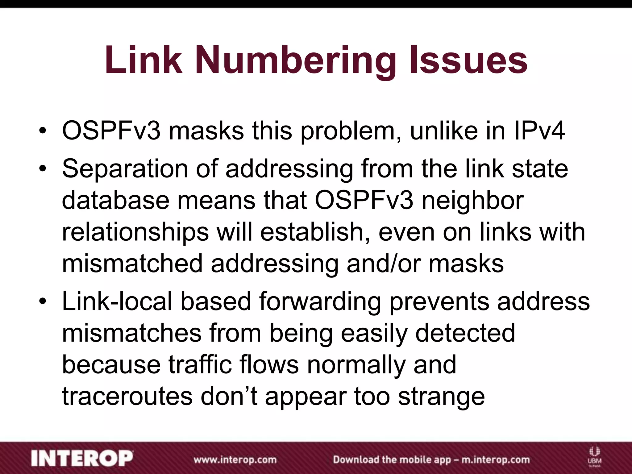 Link Numbering Issues
• OSPFv3 masks this problem, unlike in IPv4
• Separation of addressing from the link state
database means that OSPFv3 neighbor
relationships will establish, even on links with
mismatched addressing and/or masks
• Link-local based forwarding prevents address
mismatches from being easily detected
because traffic flows normally and
traceroutes don’t appear too strange
 