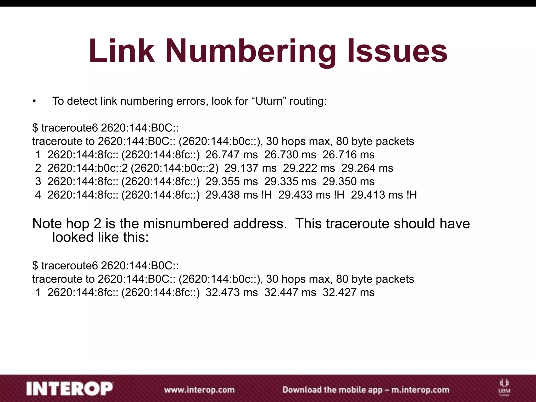 Link Numbering Issues
• To detect link numbering errors, look for “Uturn” routing:
$ traceroute6 2620:144:B0C::
traceroute to 2620:144:B0C:: (2620:144:b0c::), 30 hops max, 80 byte packets
1 2620:144:8fc:: (2620:144:8fc::) 26.747 ms 26.730 ms 26.716 ms
2 2620:144:b0c::2 (2620:144:b0c::2) 29.137 ms 29.222 ms 29.264 ms
3 2620:144:8fc:: (2620:144:8fc::) 29.355 ms 29.335 ms 29.350 ms
4 2620:144:8fc:: (2620:144:8fc::) 29.438 ms !H 29.433 ms !H 29.413 ms !H
Note hop 2 is the misnumbered address. This traceroute should have
looked like this:
$ traceroute6 2620:144:B0C::
traceroute to 2620:144:B0C:: (2620:144:b0c::), 30 hops max, 80 byte packets
1 2620:144:8fc:: (2620:144:8fc::) 32.473 ms 32.447 ms 32.427 ms
 