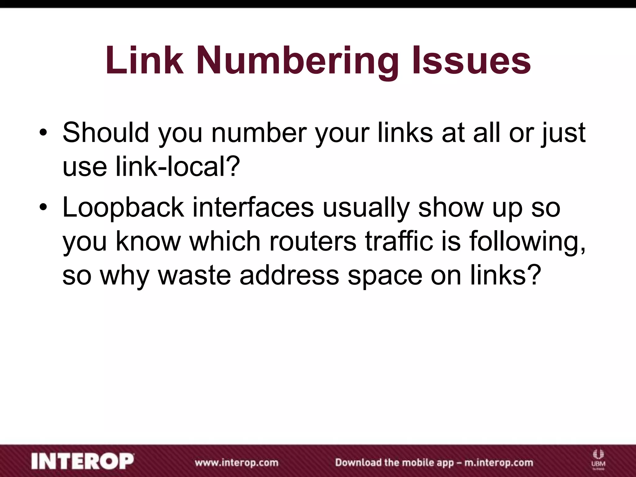Link Numbering Issues
• Should you number your links at all or just
use link-local?
• Loopback interfaces usually show up so
you know which routers traffic is following,
so why waste address space on links?
 