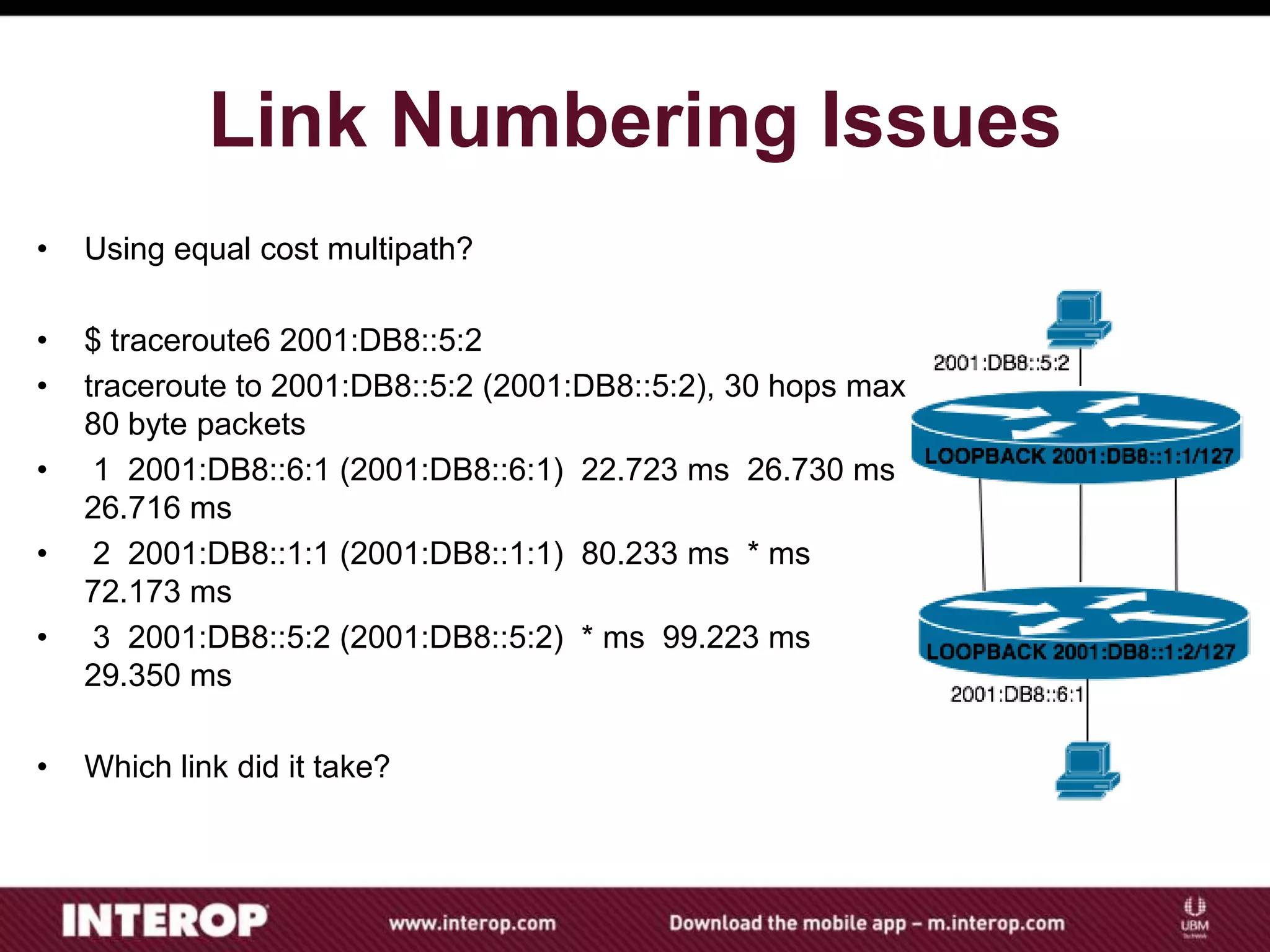 Link Numbering Issues
• Using equal cost multipath?
• $ traceroute6 2001:DB8::5:2
• traceroute to 2001:DB8::5:2 (2001:DB8::5:2), 30 hops max,
80 byte packets
• 1 2001:DB8::6:1 (2001:DB8::6:1) 22.723 ms 26.730 ms
26.716 ms
• 2 2001:DB8::1:1 (2001:DB8::1:1) 80.233 ms * ms
72.173 ms
• 3 2001:DB8::5:2 (2001:DB8::5:2) * ms 99.223 ms
29.350 ms
• Which link did it take?
 
