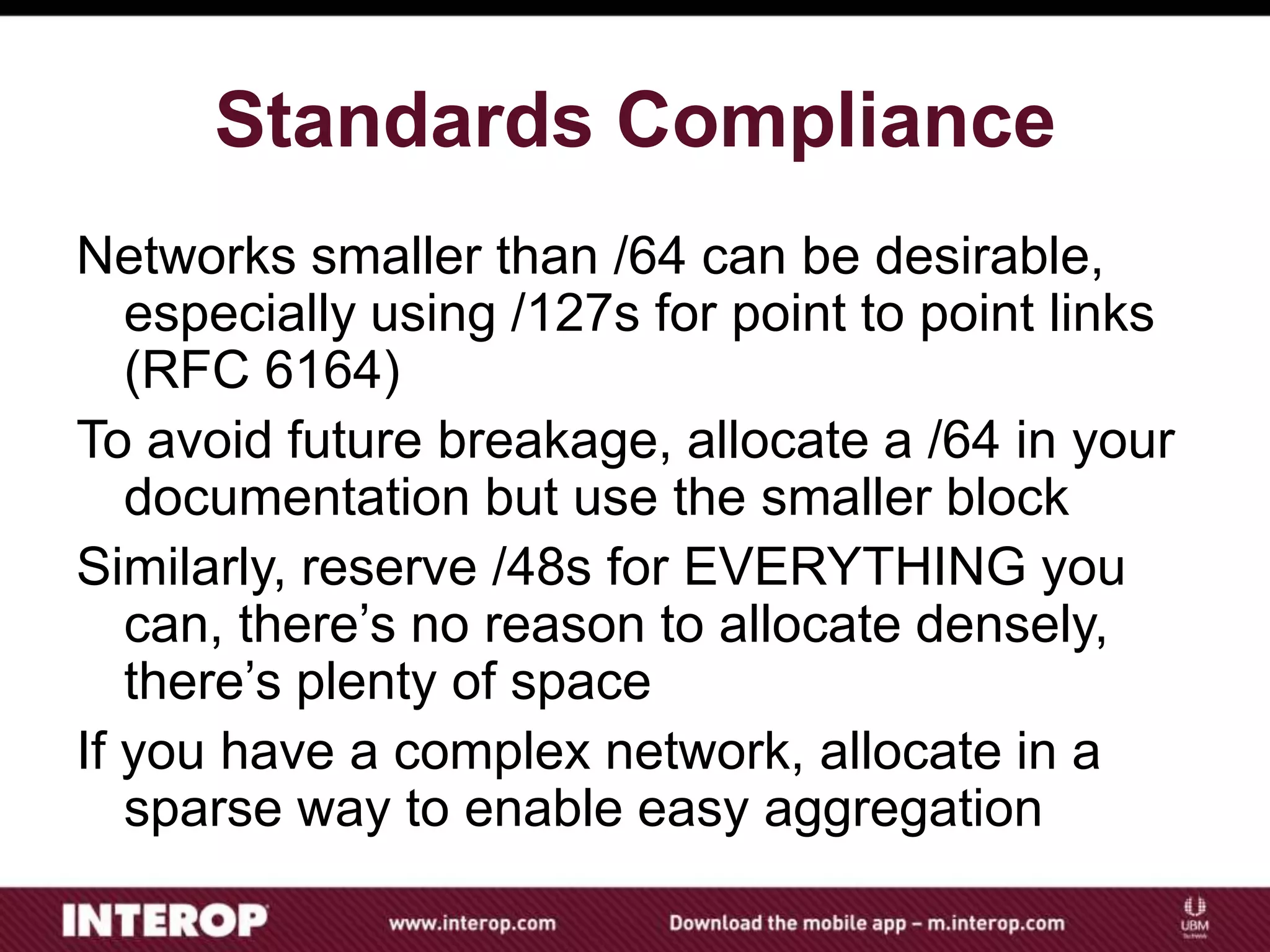 Standards Compliance
Networks smaller than /64 can be desirable,
especially using /127s for point to point links
(RFC 6164)
To avoid future breakage, allocate a /64 in your
documentation but use the smaller block
Similarly, reserve /48s for EVERYTHING you
can, there’s no reason to allocate densely,
there’s plenty of space
If you have a complex network, allocate in a
sparse way to enable easy aggregation
 