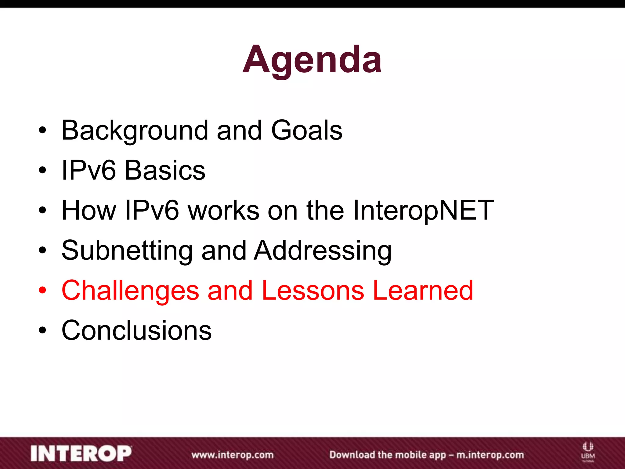 Agenda
• Background and Goals
• IPv6 Basics
• How IPv6 works on the InteropNET
• Subnetting and Addressing
• Challenges and Lessons Learned
• Conclusions
 