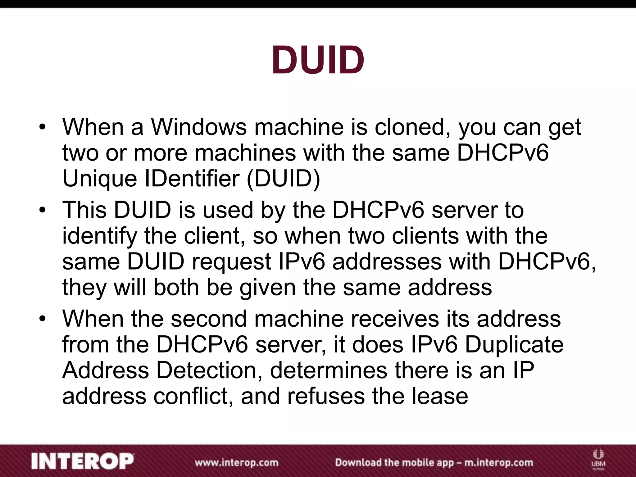 DUID
• When a Windows machine is cloned, you can get
two or more machines with the same DHCPv6
Unique IDentifier (DUID)
• This DUID is used by the DHCPv6 server to
identify the client, so when two clients with the
same DUID request IPv6 addresses with DHCPv6,
they will both be given the same address
• When the second machine receives its address
from the DHCPv6 server, it does IPv6 Duplicate
Address Detection, determines there is an IP
address conflict, and refuses the lease
 