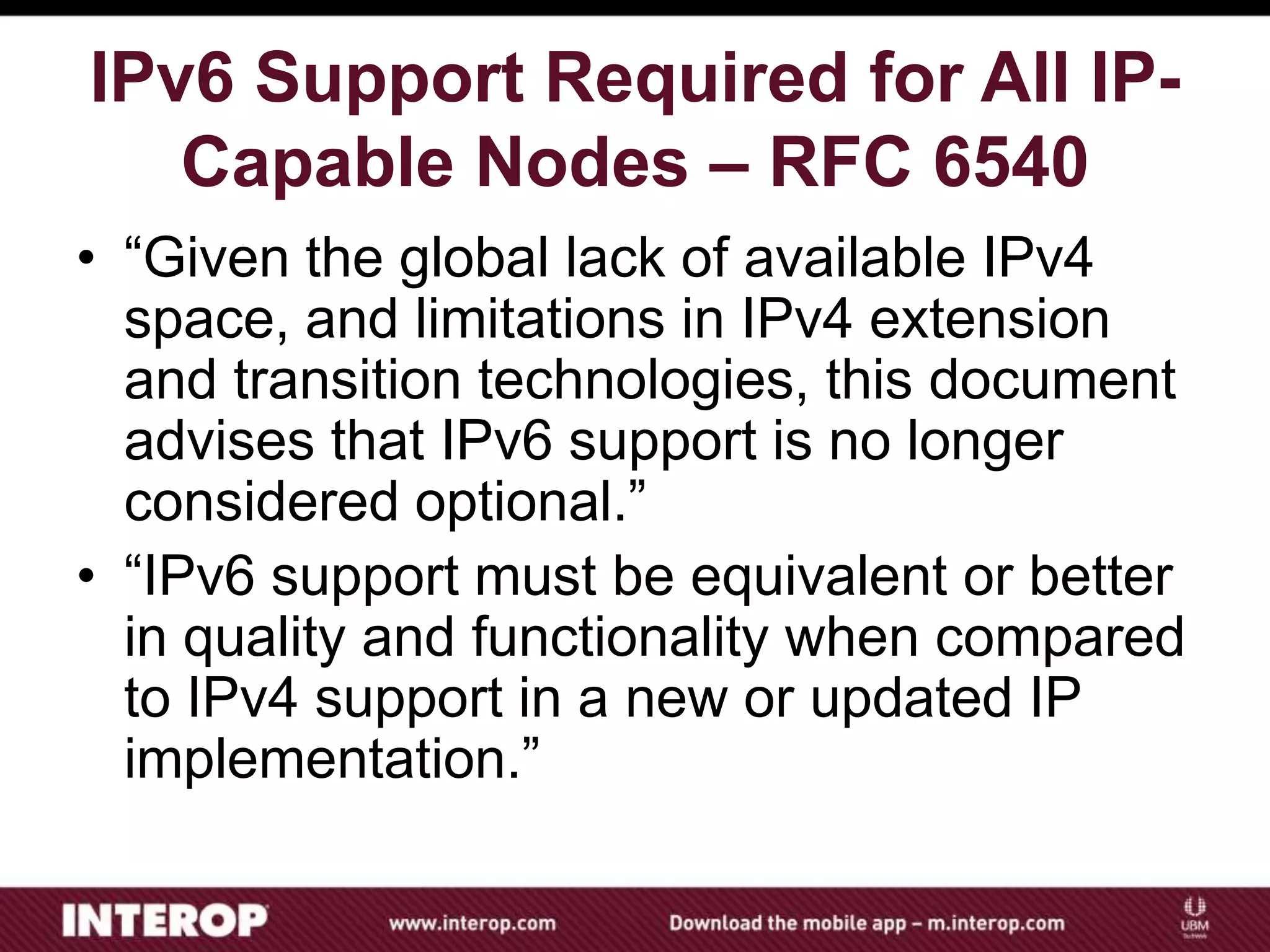 IPv6 Support Required for All IP-
Capable Nodes – RFC 6540
• “Given the global lack of available IPv4
space, and limitations in IPv4 extension
and transition technologies, this document
advises that IPv6 support is no longer
considered optional.”
• “IPv6 support must be equivalent or better
in quality and functionality when compared
to IPv4 support in a new or updated IP
implementation.”
 