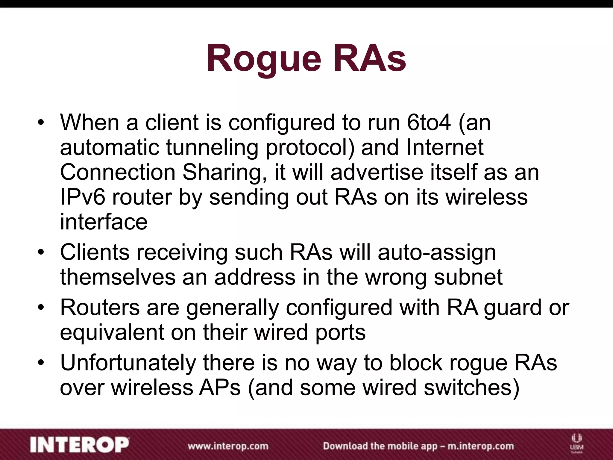 Rogue RAs
• When a client is configured to run 6to4 (an
automatic tunneling protocol) and Internet
Connection Sharing, it will advertise itself as an
IPv6 router by sending out RAs on its wireless
interface
• Clients receiving such RAs will auto-assign
themselves an address in the wrong subnet
• Routers are generally configured with RA guard or
equivalent on their wired ports
• Unfortunately there is no way to block rogue RAs
over wireless APs (and some wired switches)
 