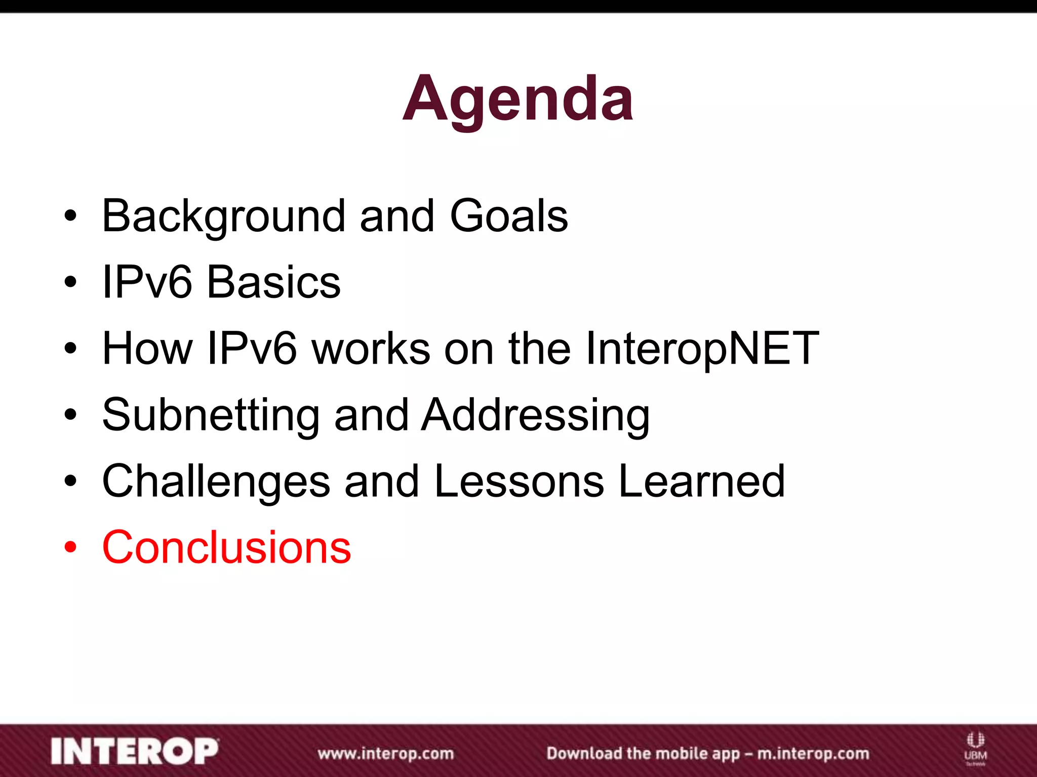 Agenda
• Background and Goals
• IPv6 Basics
• How IPv6 works on the InteropNET
• Subnetting and Addressing
• Challenges and Lessons Learned
• Conclusions
 