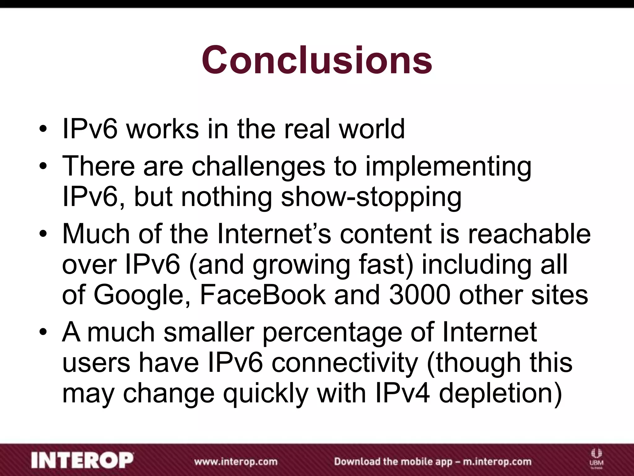 Conclusions
• IPv6 works in the real world
• There are challenges to implementing
IPv6, but nothing show-stopping
• Much of the Internet’s content is reachable
over IPv6 (and growing fast) including all
of Google, FaceBook and 3000 other sites
• A much smaller percentage of Internet
users have IPv6 connectivity (though this
may change quickly with IPv4 depletion)
 