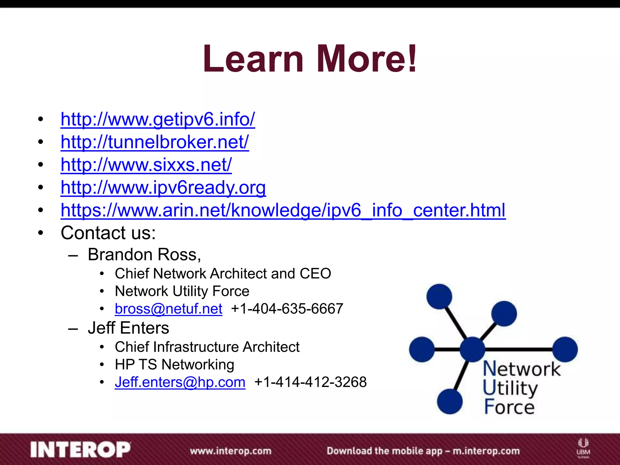 Learn More!
• http://www.getipv6.info/
• http://tunnelbroker.net/
• http://www.sixxs.net/
• http://www.ipv6ready.org
• https://www.arin.net/knowledge/ipv6_info_center.html
• Contact us:
– Brandon Ross,
• Chief Network Architect and CEO
• Network Utility Force
• bross@netuf.net +1-404-635-6667
– Jeff Enters
• Chief Infrastructure Architect
• HP TS Networking
• Jeff.enters@hp.com +1-414-412-3268
 