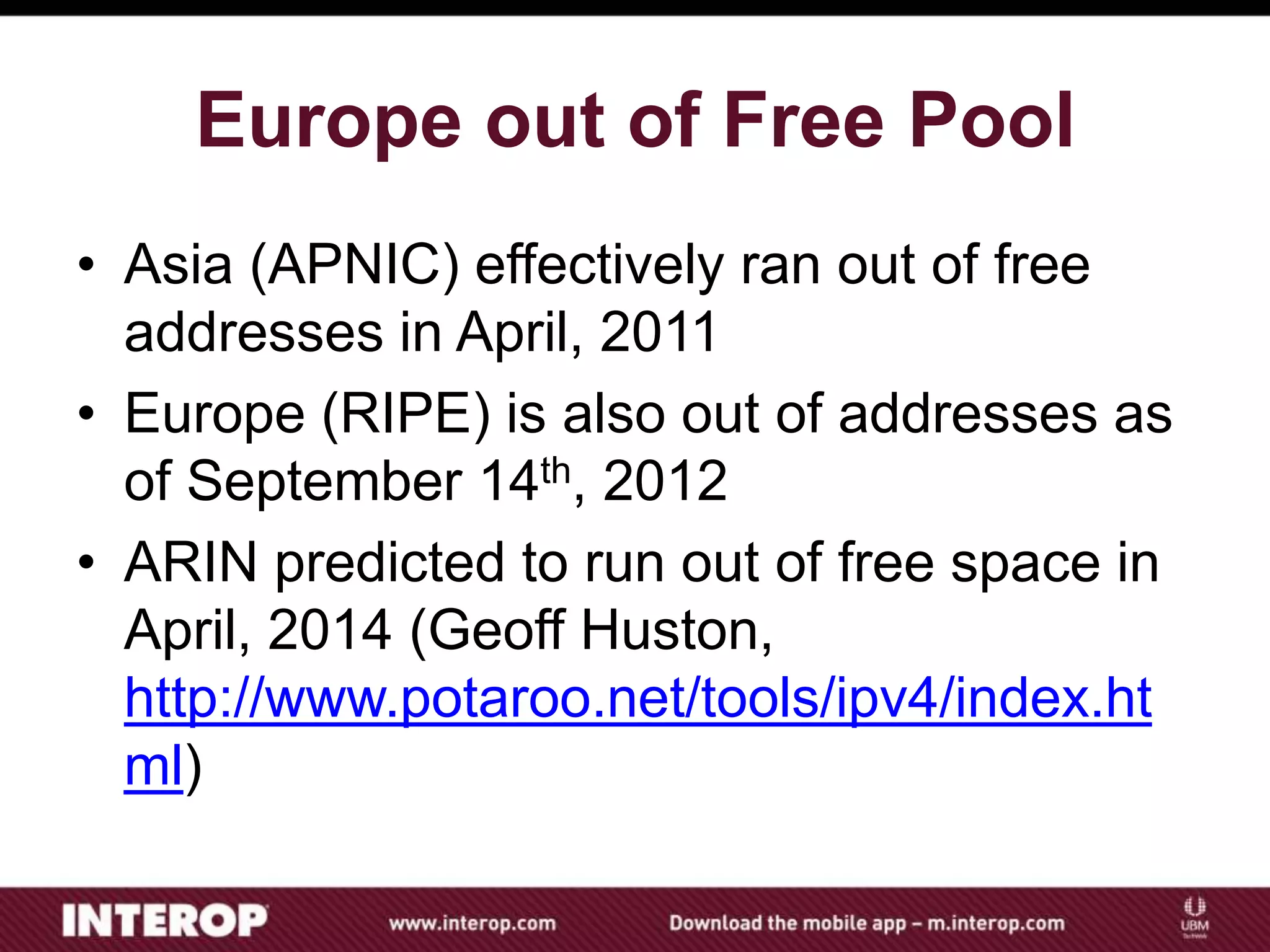 Europe out of Free Pool
• Asia (APNIC) effectively ran out of free
addresses in April, 2011
• Europe (RIPE) is also out of addresses as
of September 14th, 2012
• ARIN predicted to run out of free space in
April, 2014 (Geoff Huston,
http://www.potaroo.net/tools/ipv4/index.ht
ml)
 