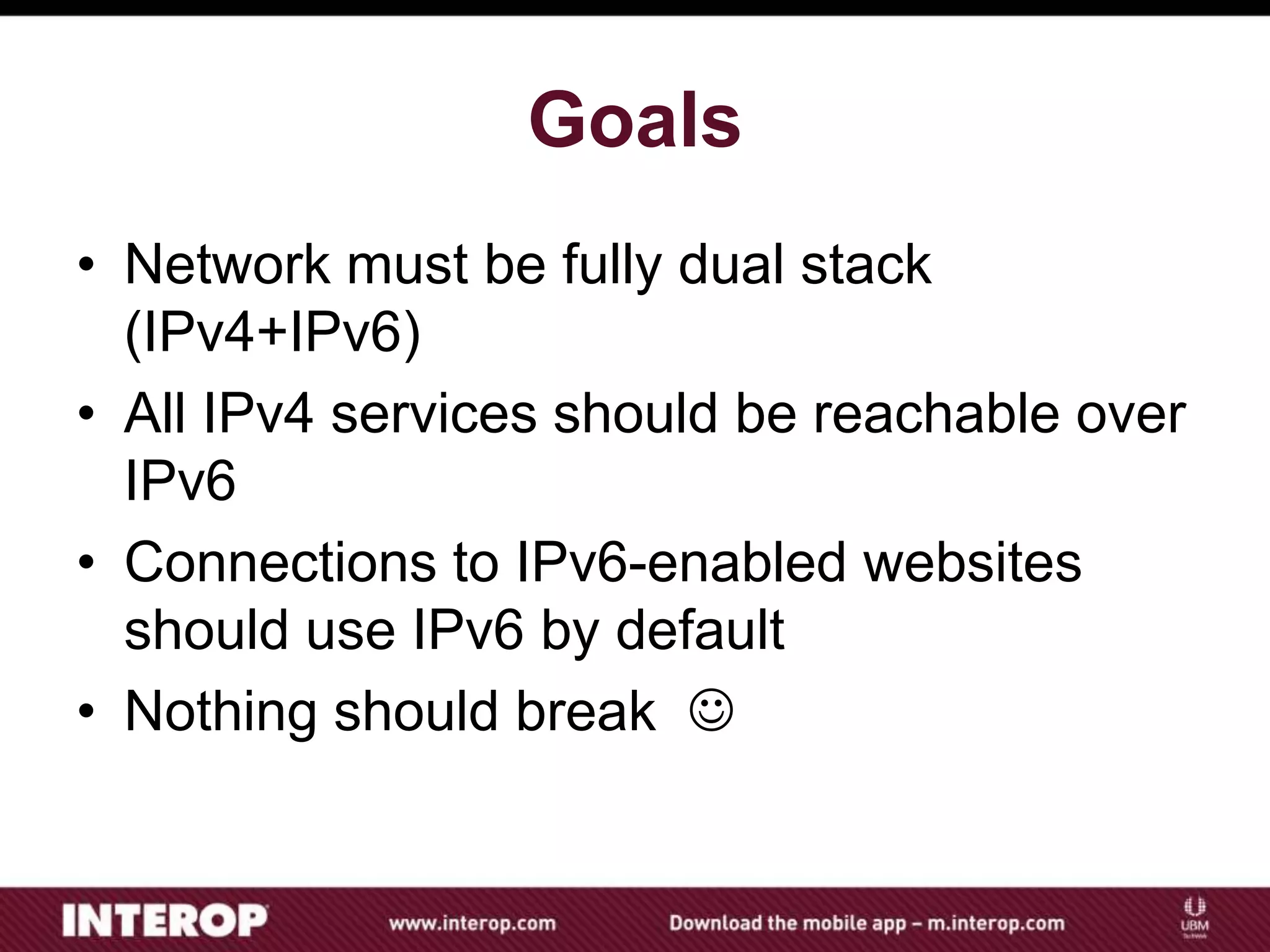 Goals
• Network must be fully dual stack
(IPv4+IPv6)
• All IPv4 services should be reachable over
IPv6
• Connections to IPv6-enabled websites
should use IPv6 by default
• Nothing should break 
 