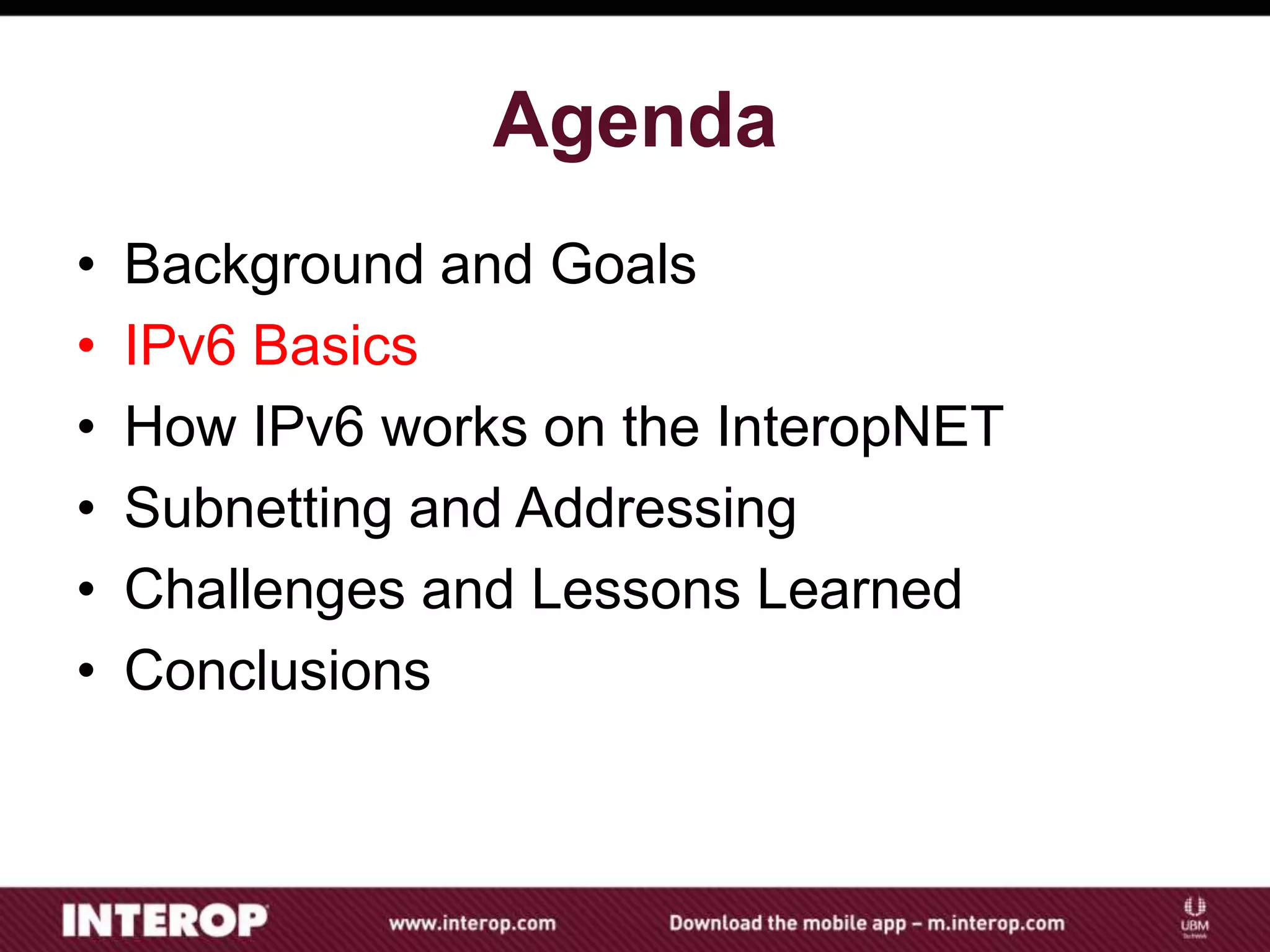 Agenda
• Background and Goals
• IPv6 Basics
• How IPv6 works on the InteropNET
• Subnetting and Addressing
• Challenges and Lessons Learned
• Conclusions
 