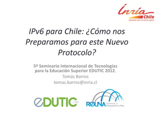 IPv6 para Chile: ¿Cómo nos
Preparamos para este Nuevo
         Protocolo?
  5º Seminario Internacional de Tecnologías
   para la Educación Superior EDUTIC 2012.
                Tomás Barros
             tomas.barros@inria.cl
 