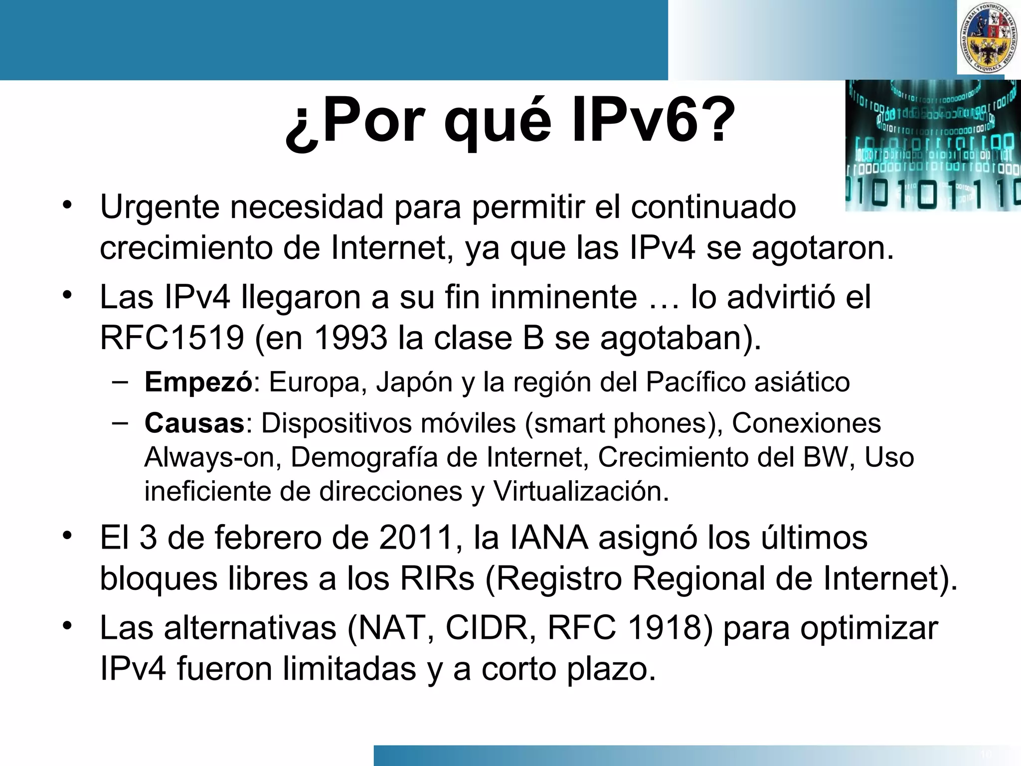 10
¿Por qué IPv6?
• Urgente necesidad para permitir el continuado
crecimiento de Internet, ya que las IPv4 se agotaron.
• Las IPv4 llegaron a su fin inminente … lo advirtió el
RFC1519 (en 1993 la clase B se agotaban).
– Empezó: Europa, Japón y la región del Pacífico asiático
– Causas: Dispositivos móviles (smart phones), Conexiones
Always-on, Demografía de Internet, Crecimiento del BW, Uso
ineficiente de direcciones y Virtualización.
• El 3 de febrero de 2011, la IANA asignó los últimos
bloques libres a los RIRs (Registro Regional de Internet).
• Las alternativas (NAT, CIDR, RFC 1918) para optimizar
IPv4 fueron limitadas y a corto plazo.
 