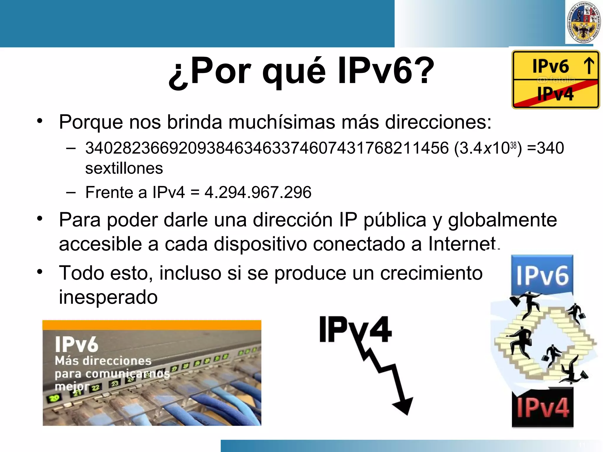 11
¿Por qué IPv6?
• Porque nos brinda muchísimas más direcciones:
– 340282366920938463463374607431768211456 (3.4x1038
) =340
sextillones
– Frente a IPv4 = 4.294.967.296
• Para poder darle una dirección IP pública y globalmente
accesible a cada dispositivo conectado a Internet.
• Todo esto, incluso si se produce un crecimiento
inesperado
 