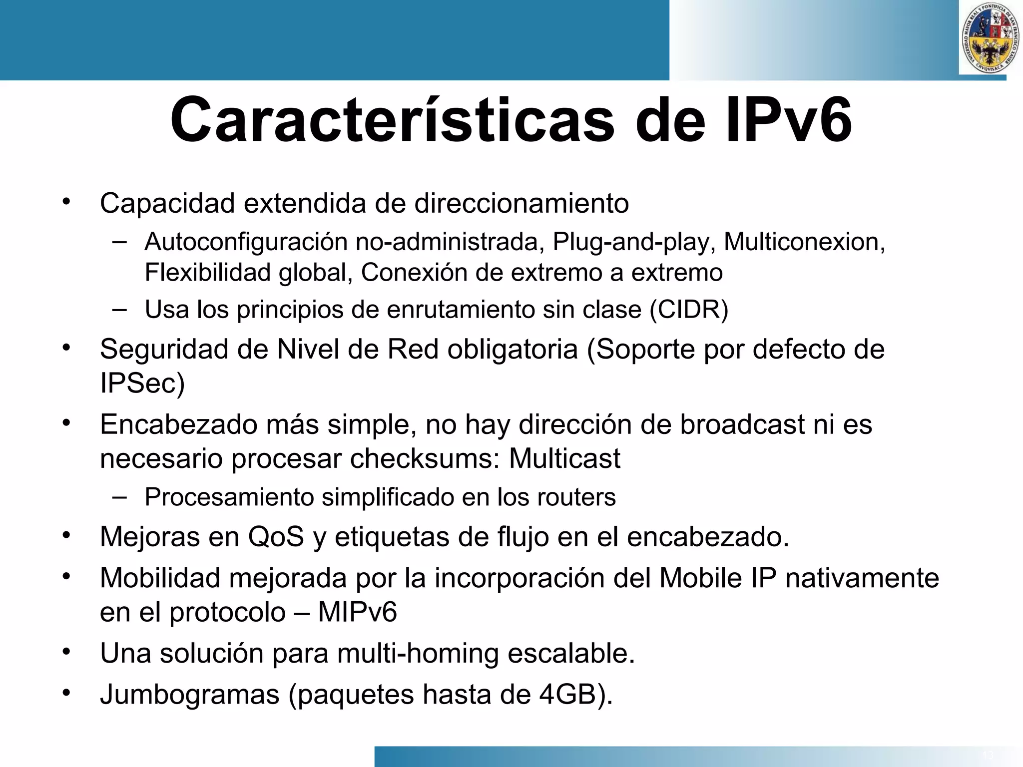 13
Características de IPv6
• Capacidad extendida de direccionamiento
– Autoconfiguración no-administrada, Plug-and-play, Multiconexion,
Flexibilidad global, Conexión de extremo a extremo
– Usa los principios de enrutamiento sin clase (CIDR)
• Seguridad de Nivel de Red obligatoria (Soporte por defecto de
IPSec)
• Encabezado más simple, no hay dirección de broadcast ni es
necesario procesar checksums: Multicast
– Procesamiento simplificado en los routers
• Mejoras en QoS y etiquetas de flujo en el encabezado.
• Mobilidad mejorada por la incorporación del Mobile IP nativamente
en el protocolo – MIPv6
• Una solución para multi-homing escalable.
• Jumbogramas (paquetes hasta de 4GB).
 