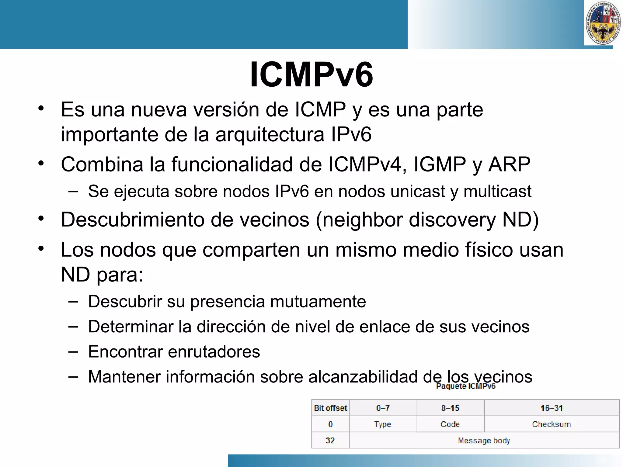 20
ICMPv6
• Es una nueva versión de ICMP y es una parte
importante de la arquitectura IPv6
• Combina la funcionalidad de ICMPv4, IGMP y ARP
– Se ejecuta sobre nodos IPv6 en nodos unicast y multicast
• Descubrimiento de vecinos (neighbor discovery ND)
• Los nodos que comparten un mismo medio físico usan
ND para:
– Descubrir su presencia mutuamente
– Determinar la dirección de nivel de enlace de sus vecinos
– Encontrar enrutadores
– Mantener información sobre alcanzabilidad de los vecinos
 