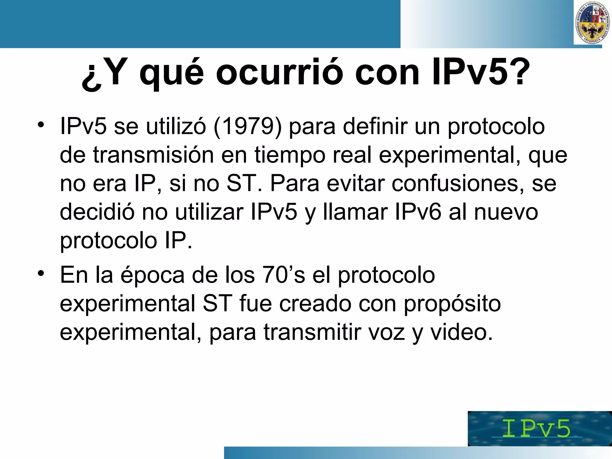 23
¿Y qué ocurrió con IPv5?
• IPv5 se utilizó (1979) para definir un protocolo
de transmisión en tiempo real experimental, que
no era IP, si no ST. Para evitar confusiones, se
decidió no utilizar IPv5 y llamar IPv6 al nuevo
protocolo IP.
• En la época de los 70’s el protocolo
experimental ST fue creado con propósito
experimental, para transmitir voz y video.
 