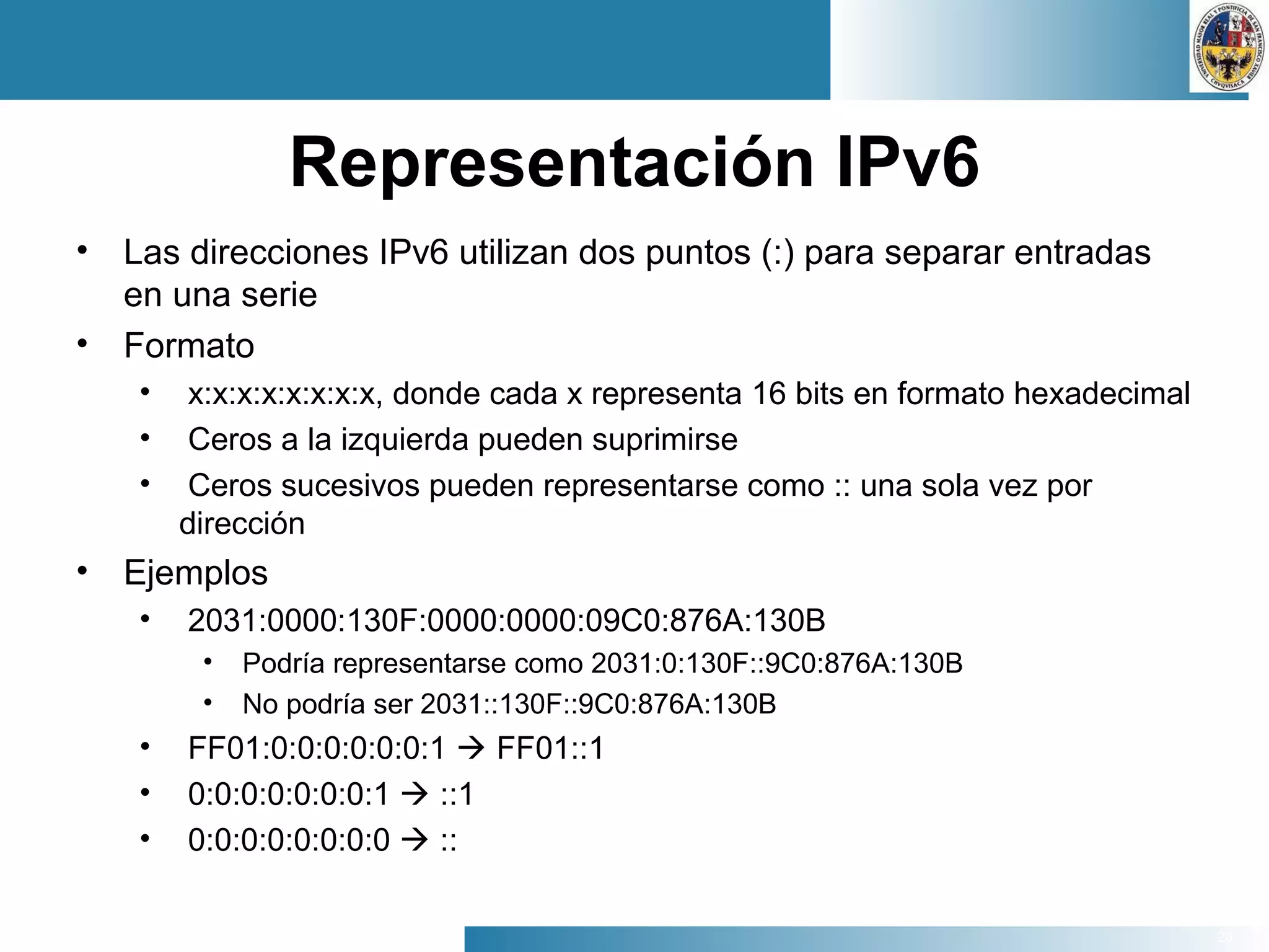 26
Representación IPv6
• Las direcciones IPv6 utilizan dos puntos (:) para separar entradas
en una serie
• Formato
• x:x:x:x:x:x:x:x, donde cada x representa 16 bits en formato hexadecimal
• Ceros a la izquierda pueden suprimirse
• Ceros sucesivos pueden representarse como :: una sola vez por
dirección
• Ejemplos
• 2031:0000:130F:0000:0000:09C0:876A:130B
• Podría representarse como 2031:0:130F::9C0:876A:130B
• No podría ser 2031::130F::9C0:876A:130B
• FF01:0:0:0:0:0:0:1  FF01::1
• 0:0:0:0:0:0:0:1  ::1
• 0:0:0:0:0:0:0:0  ::
 