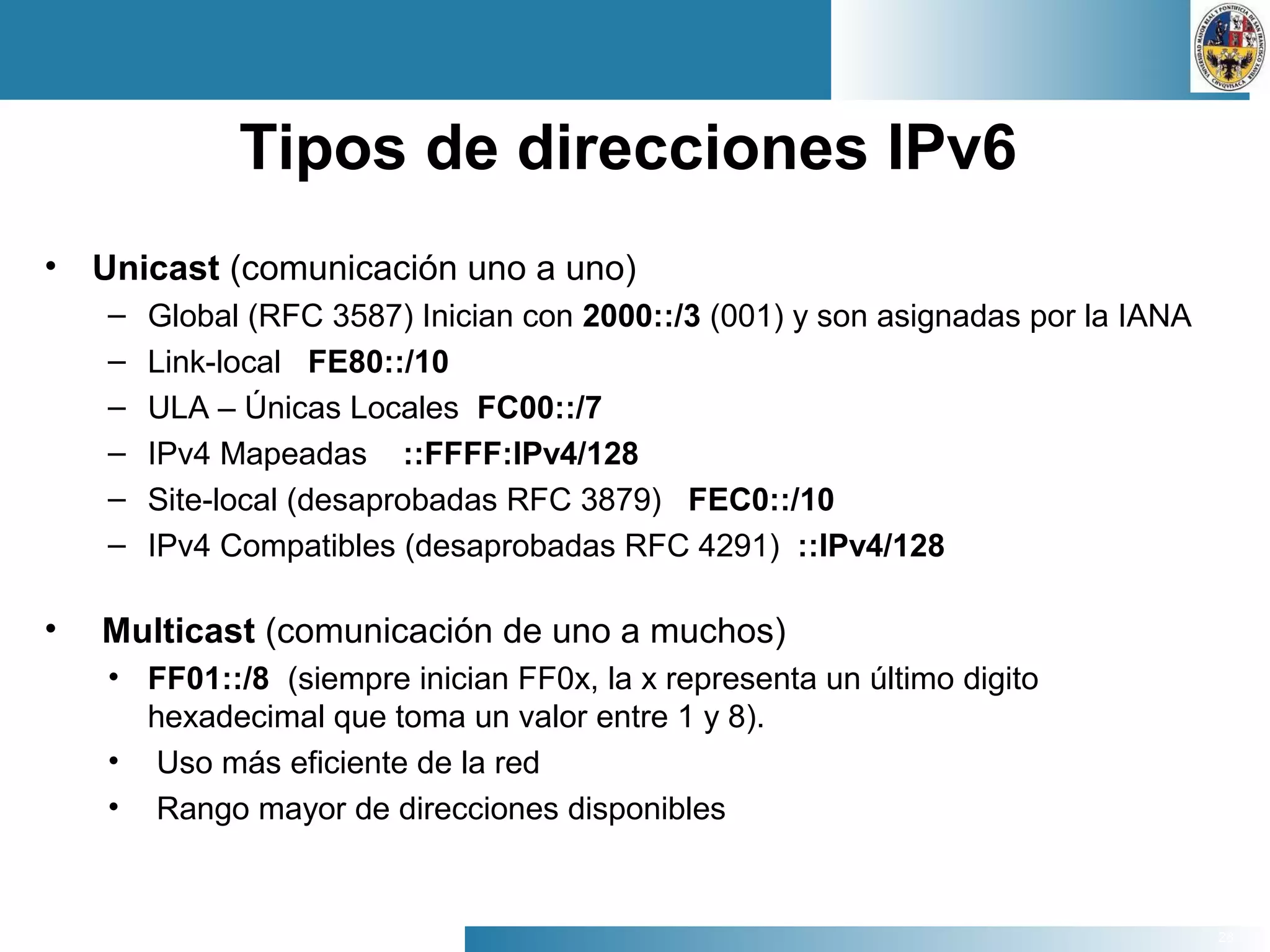 28
Tipos de direcciones IPv6
• Unicast (comunicación uno a uno)
– Global (RFC 3587) Inician con 2000::/3 (001) y son asignadas por la IANA
– Link-local FE80::/10
– ULA – Únicas Locales FC00::/7
– IPv4 Mapeadas ::FFFF:IPv4/128
– Site-local (desaprobadas RFC 3879) FEC0::/10
– IPv4 Compatibles (desaprobadas RFC 4291) ::IPv4/128
• Multicast (comunicación de uno a muchos)
• FF01::/8 (siempre inician FF0x, la x representa un último digito
hexadecimal que toma un valor entre 1 y 8).
• Uso más eficiente de la red
• Rango mayor de direcciones disponibles
 