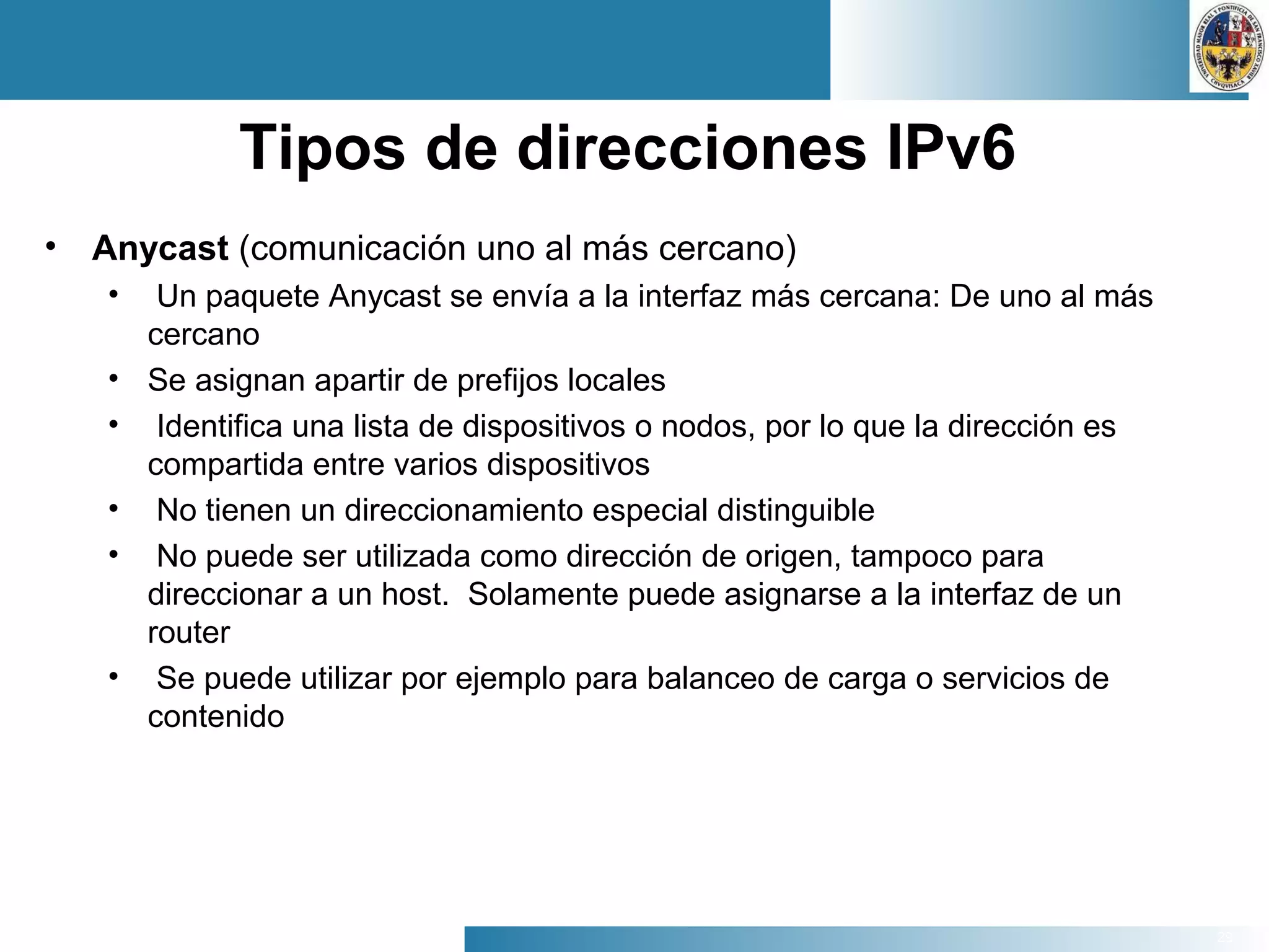 29
Tipos de direcciones IPv6
• Anycast (comunicación uno al más cercano)
• Un paquete Anycast se envía a la interfaz más cercana: De uno al más
cercano
• Se asignan apartir de prefijos locales
• Identifica una lista de dispositivos o nodos, por lo que la dirección es
compartida entre varios dispositivos
• No tienen un direccionamiento especial distinguible
• No puede ser utilizada como dirección de origen, tampoco para
direccionar a un host. Solamente puede asignarse a la interfaz de un
router
• Se puede utilizar por ejemplo para balanceo de carga o servicios de
contenido
 