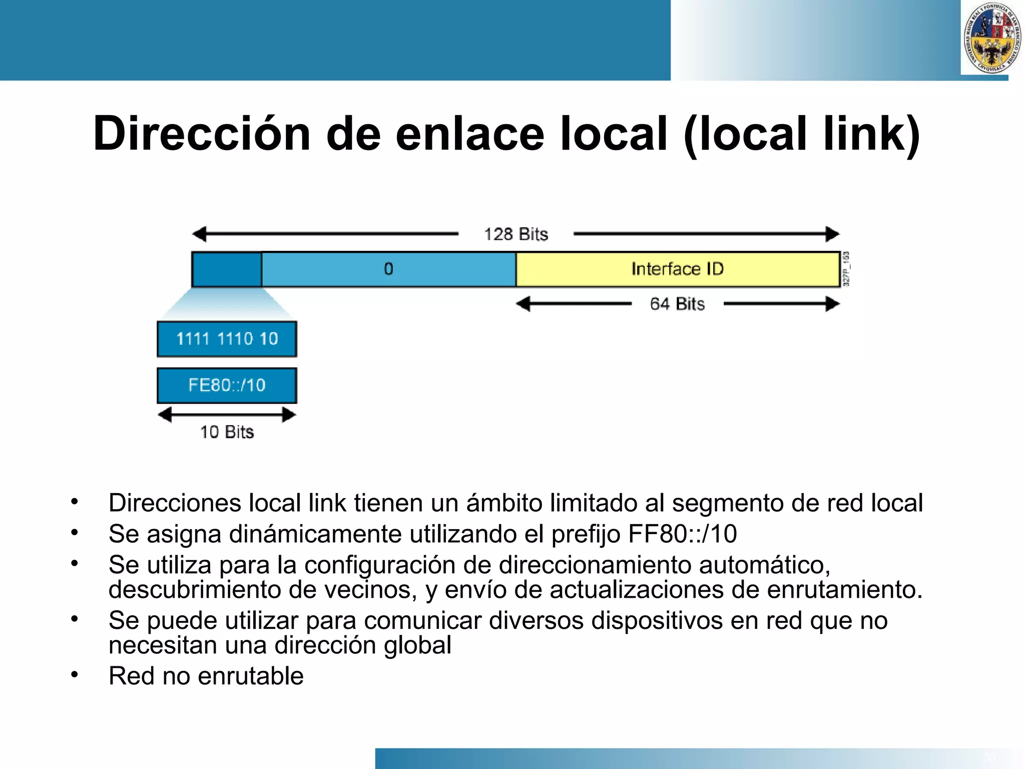 35
Dirección de enlace local (local link)
• Direcciones local link tienen un ámbito limitado al segmento de red local
• Se asigna dinámicamente utilizando el prefijo FF80::/10
• Se utiliza para la configuración de direccionamiento automático,
descubrimiento de vecinos, y envío de actualizaciones de enrutamiento.
• Se puede utilizar para comunicar diversos dispositivos en red que no
necesitan una dirección global
• Red no enrutable
 