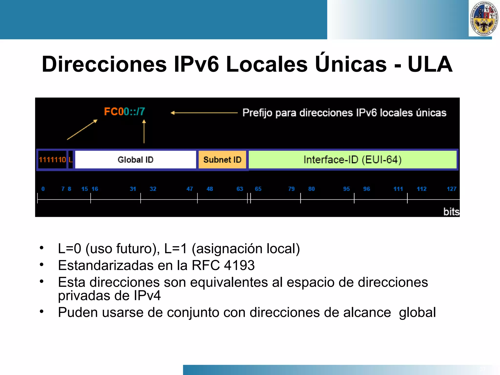 37
Direcciones IPv6 Locales Únicas - ULA
• L=0 (uso futuro), L=1 (asignación local)
• Estandarizadas en la RFC 4193
• Esta direcciones son equivalentes al espacio de direcciones
privadas de IPv4
• Puden usarse de conjunto con direcciones de alcance global
 