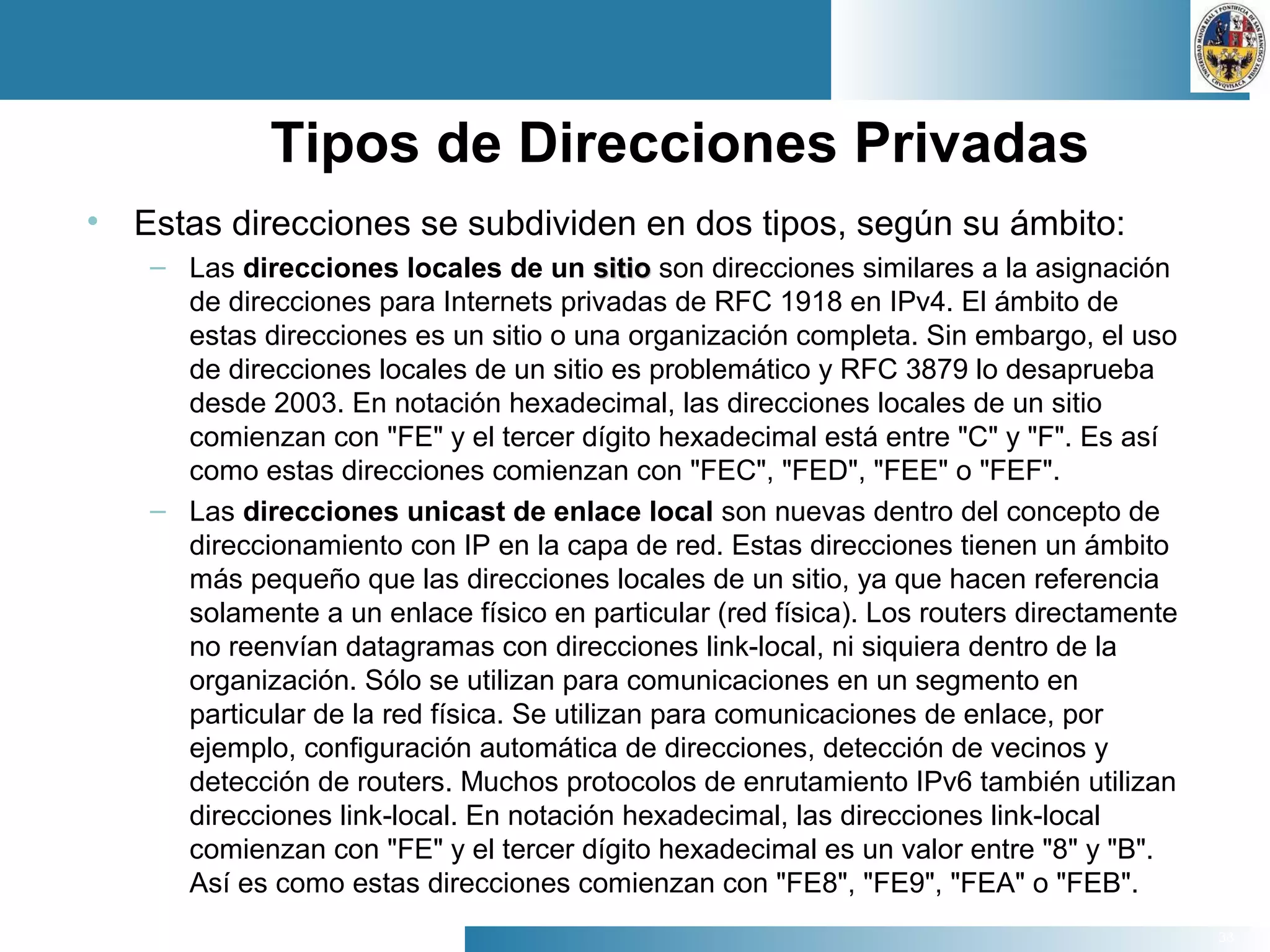 38
Tipos de Direcciones Privadas
• Estas direcciones se subdividen en dos tipos, según su ámbito:
– Las direcciones locales de un sitiositio son direcciones similares a la asignación
de direcciones para Internets privadas de RFC 1918 en IPv4. El ámbito de
estas direcciones es un sitio o una organización completa. Sin embargo, el uso
de direcciones locales de un sitio es problemático y RFC 3879 lo desaprueba
desde 2003. En notación hexadecimal, las direcciones locales de un sitio
comienzan con "FE" y el tercer dígito hexadecimal está entre "C" y "F". Es así
como estas direcciones comienzan con "FEC", "FED", "FEE" o "FEF".
– Las direcciones unicast de enlace local son nuevas dentro del concepto de
direccionamiento con IP en la capa de red. Estas direcciones tienen un ámbito
más pequeño que las direcciones locales de un sitio, ya que hacen referencia
solamente a un enlace físico en particular (red física). Los routers directamente
no reenvían datagramas con direcciones link-local, ni siquiera dentro de la
organización. Sólo se utilizan para comunicaciones en un segmento en
particular de la red física. Se utilizan para comunicaciones de enlace, por
ejemplo, configuración automática de direcciones, detección de vecinos y
detección de routers. Muchos protocolos de enrutamiento IPv6 también utilizan
direcciones link-local. En notación hexadecimal, las direcciones link-local
comienzan con "FE" y el tercer dígito hexadecimal es un valor entre "8" y "B".
Así es como estas direcciones comienzan con "FE8", "FE9", "FEA" o "FEB".
 