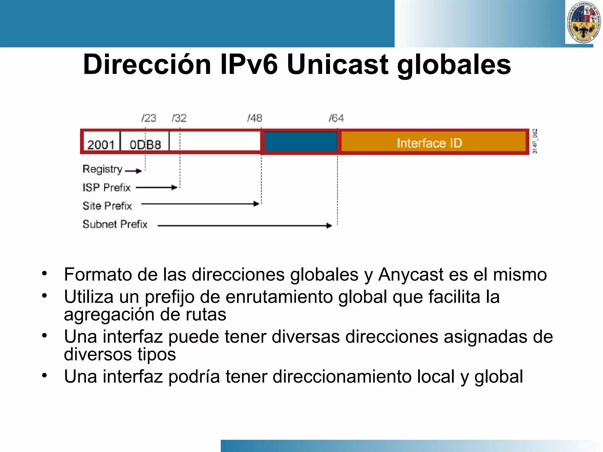 39
Dirección IPv6 Unicast globales
• Formato de las direcciones globales y Anycast es el mismo
• Utiliza un prefijo de enrutamiento global que facilita la
agregación de rutas
• Una interfaz puede tener diversas direcciones asignadas de
diversos tipos
• Una interfaz podría tener direccionamiento local y global
 