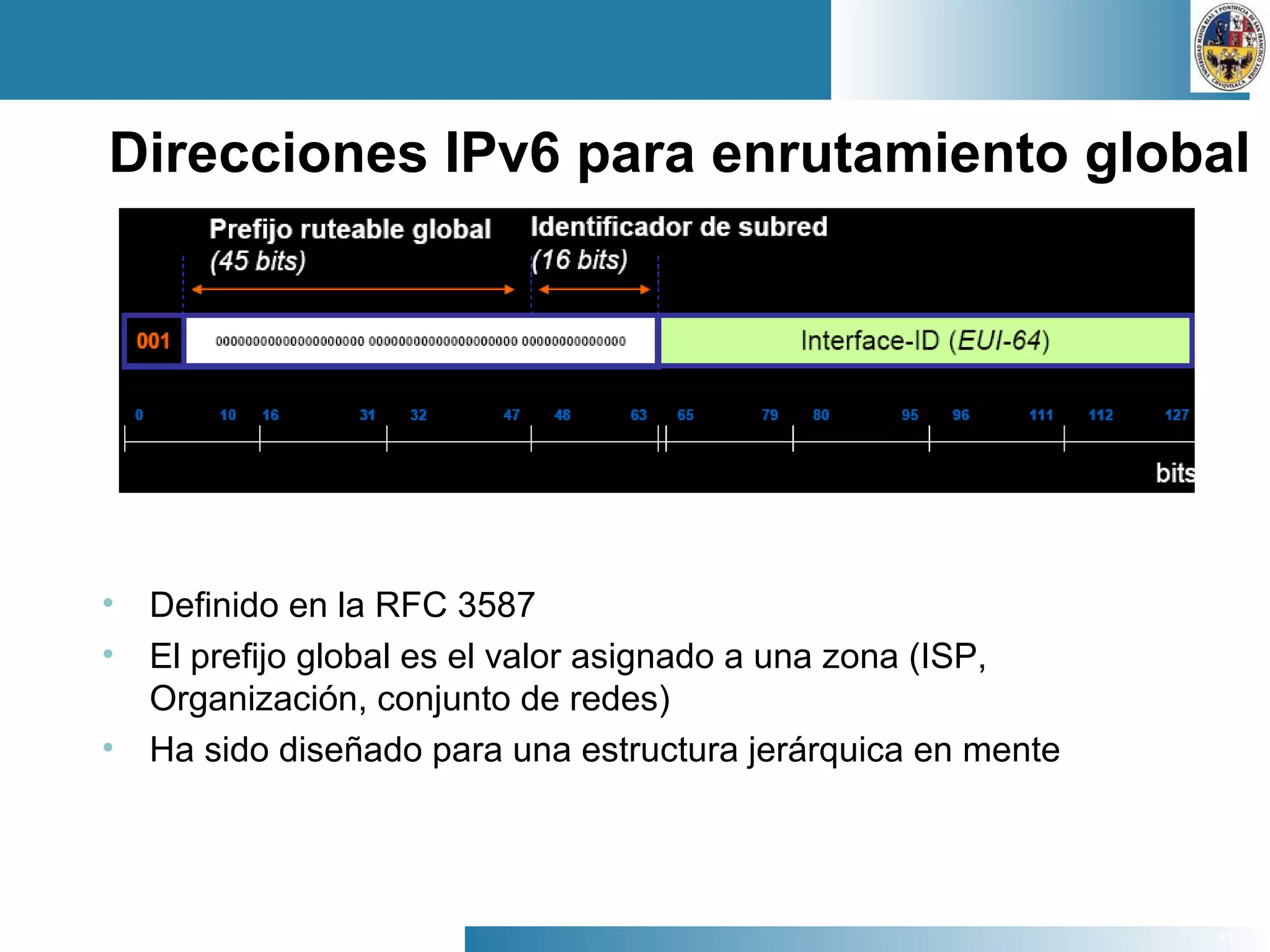 41
Direcciones IPv6 para enrutamiento global
• Definido en la RFC 3587
• El prefijo global es el valor asignado a una zona (ISP,
Organización, conjunto de redes)
• Ha sido diseñado para una estructura jerárquica en mente
 
