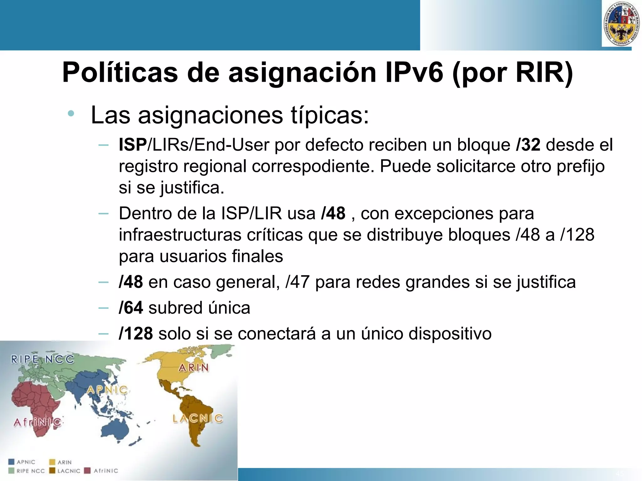45
Políticas de asignación IPv6 (por RIR)
• Las asignaciones típicas:
– ISP/LIRs/End-User por defecto reciben un bloque /32 desde el
registro regional correspodiente. Puede solicitarce otro prefijo
si se justifica.
– Dentro de la ISP/LIR usa /48 , con excepciones para
infraestructuras críticas que se distribuye bloques /48 a /128
para usuarios finales
– /48 en caso general, /47 para redes grandes si se justifica
– /64 subred única
– /128 solo si se conectará a un único dispositivo
 