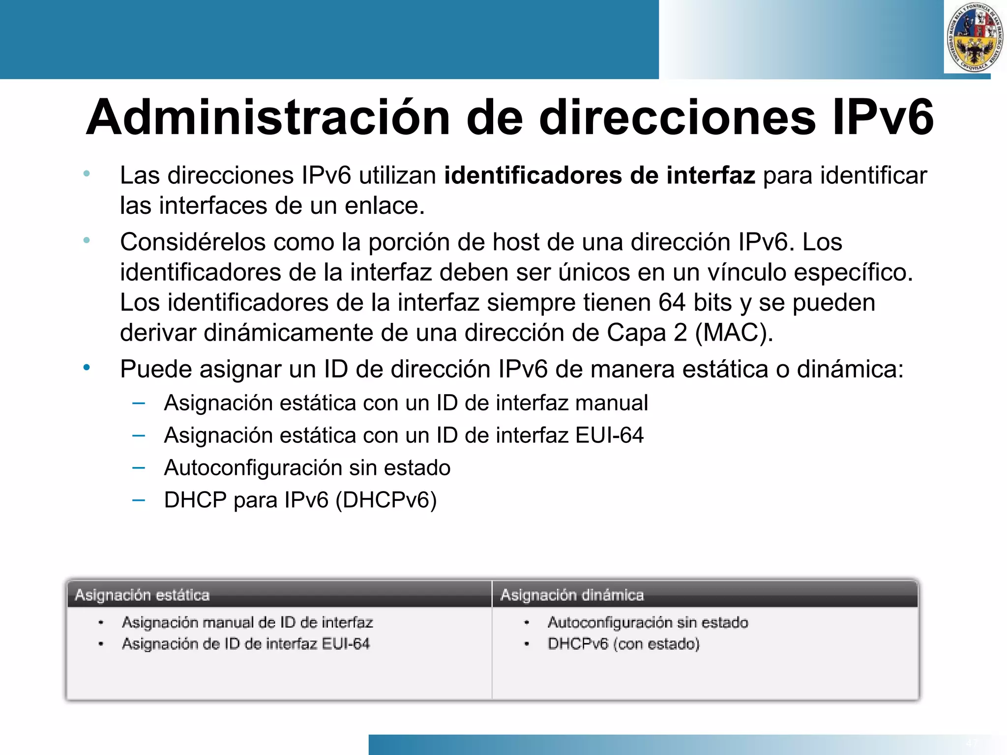 47
Administración de direcciones IPv6
• Las direcciones IPv6 utilizan identificadores de interfaz para identificar
las interfaces de un enlace.
• Considérelos como la porción de host de una dirección IPv6. Los
identificadores de la interfaz deben ser únicos en un vínculo específico.
Los identificadores de la interfaz siempre tienen 64 bits y se pueden
derivar dinámicamente de una dirección de Capa 2 (MAC).
• Puede asignar un ID de dirección IPv6 de manera estática o dinámica:
– Asignación estática con un ID de interfaz manual
– Asignación estática con un ID de interfaz EUI-64
– Autoconfiguración sin estado
– DHCP para IPv6 (DHCPv6)
 