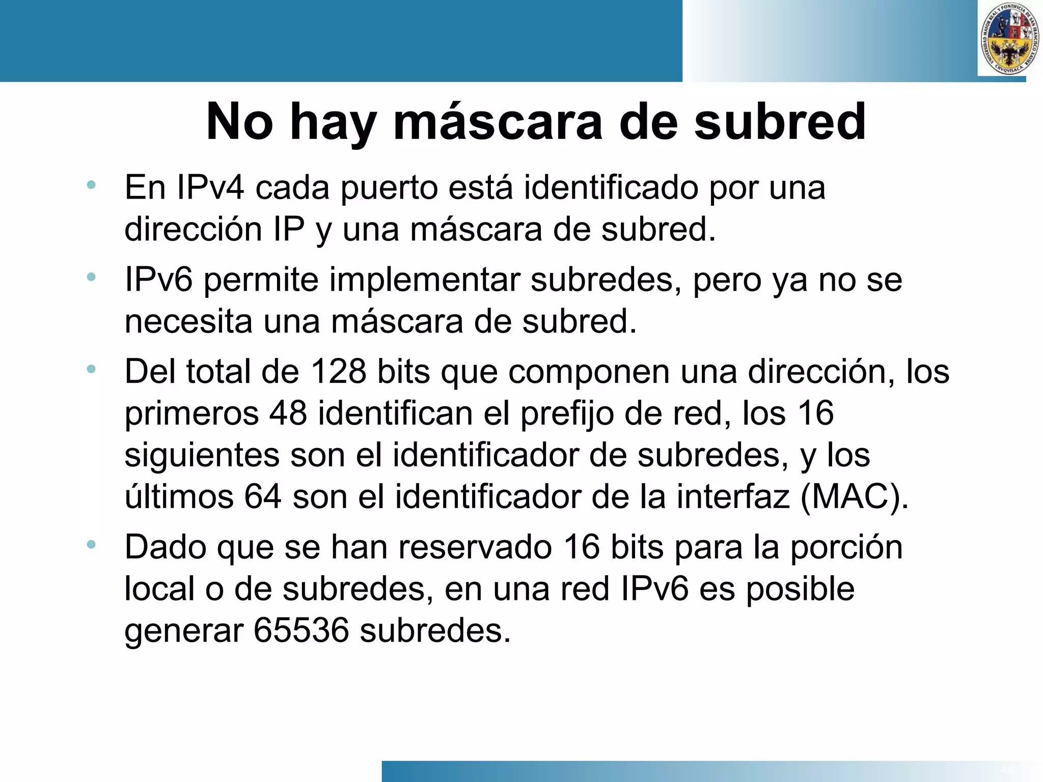 48
No hay máscara de subred
• En IPv4 cada puerto está identificado por una
dirección IP y una máscara de subred.
• IPv6 permite implementar subredes, pero ya no se
necesita una máscara de subred.
• Del total de 128 bits que componen una dirección, los
primeros 48 identifican el prefijo de red, los 16
siguientes son el identificador de subredes, y los
últimos 64 son el identificador de la interfaz (MAC).
• Dado que se han reservado 16 bits para la porción
local o de subredes, en una red IPv6 es posible
generar 65536 subredes.
 