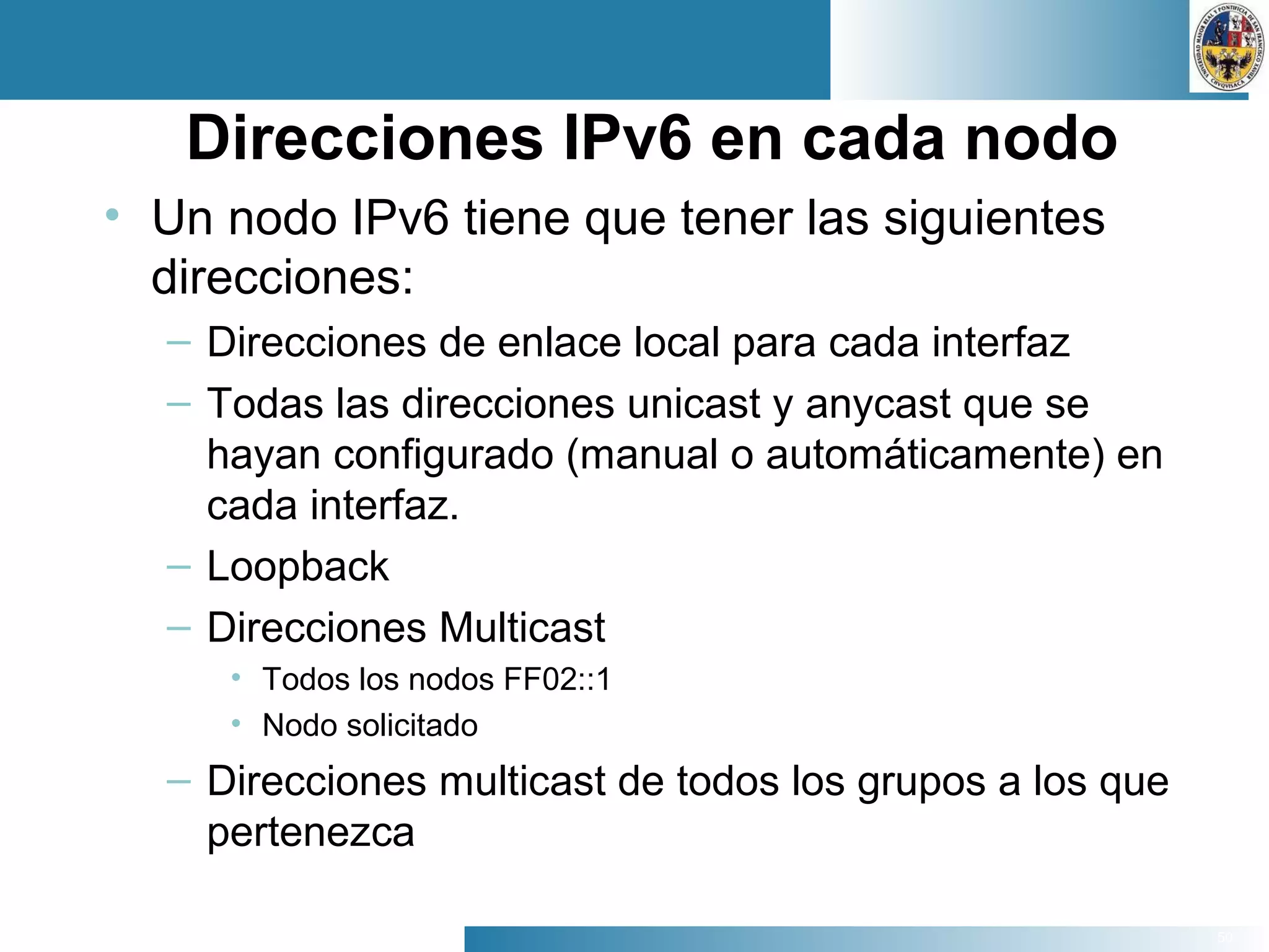 50
Direcciones IPv6 en cada nodo
• Un nodo IPv6 tiene que tener las siguientes
direcciones:
– Direcciones de enlace local para cada interfaz
– Todas las direcciones unicast y anycast que se
hayan configurado (manual o automáticamente) en
cada interfaz.
– Loopback
– Direcciones Multicast
• Todos los nodos FF02::1
• Nodo solicitado
– Direcciones multicast de todos los grupos a los que
pertenezca
 