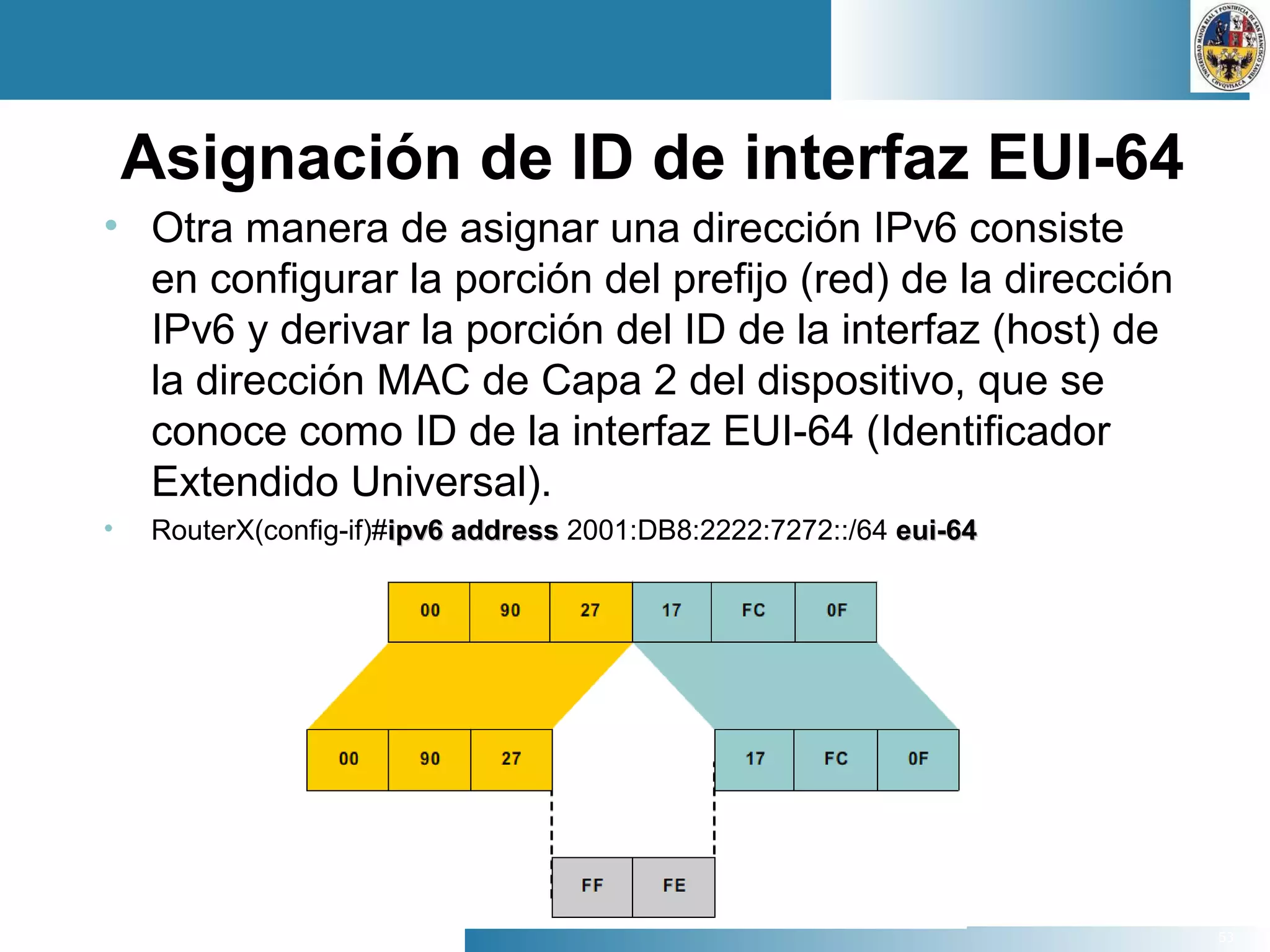 53
Asignación de ID de interfaz EUI-64
• Otra manera de asignar una dirección IPv6 consiste
en configurar la porción del prefijo (red) de la dirección
IPv6 y derivar la porción del ID de la interfaz (host) de
la dirección MAC de Capa 2 del dispositivo, que se
conoce como ID de la interfaz EUI-64 (Identificador
Extendido Universal).
• RouterX(config-if)#ipv6 addressipv6 address 2001:DB8:2222:7272::/64 eui-64eui-64
 
