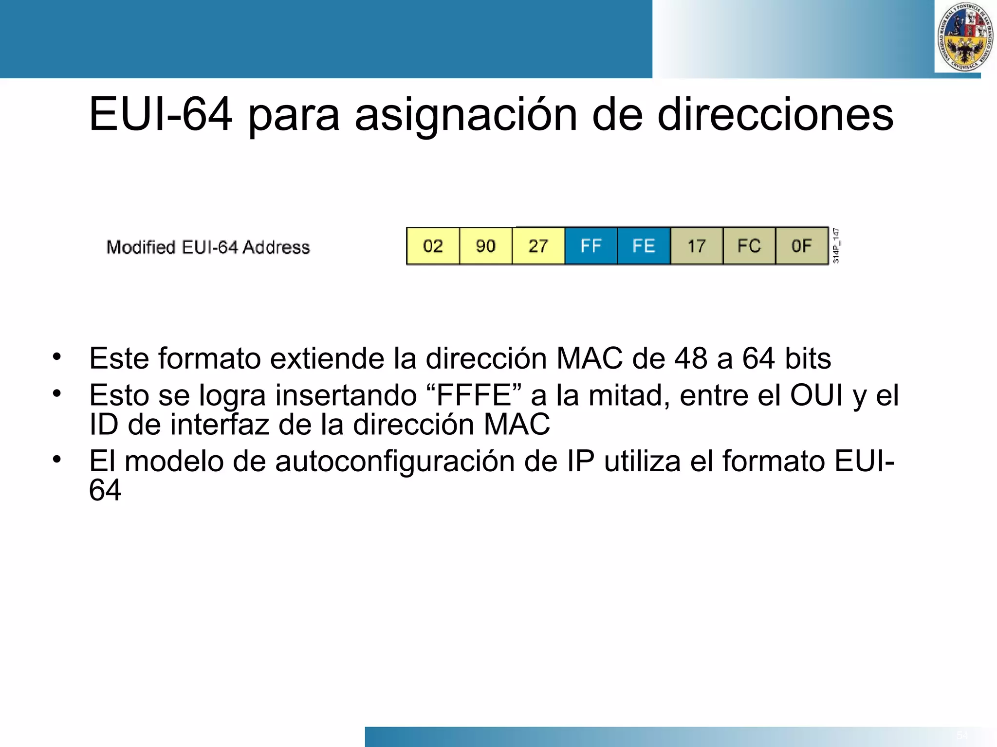 54
EUI-64 para asignación de direcciones
• Este formato extiende la dirección MAC de 48 a 64 bits
• Esto se logra insertando “FFFE” a la mitad, entre el OUI y el
ID de interfaz de la dirección MAC
• El modelo de autoconfiguración de IP utiliza el formato EUI-
64
 