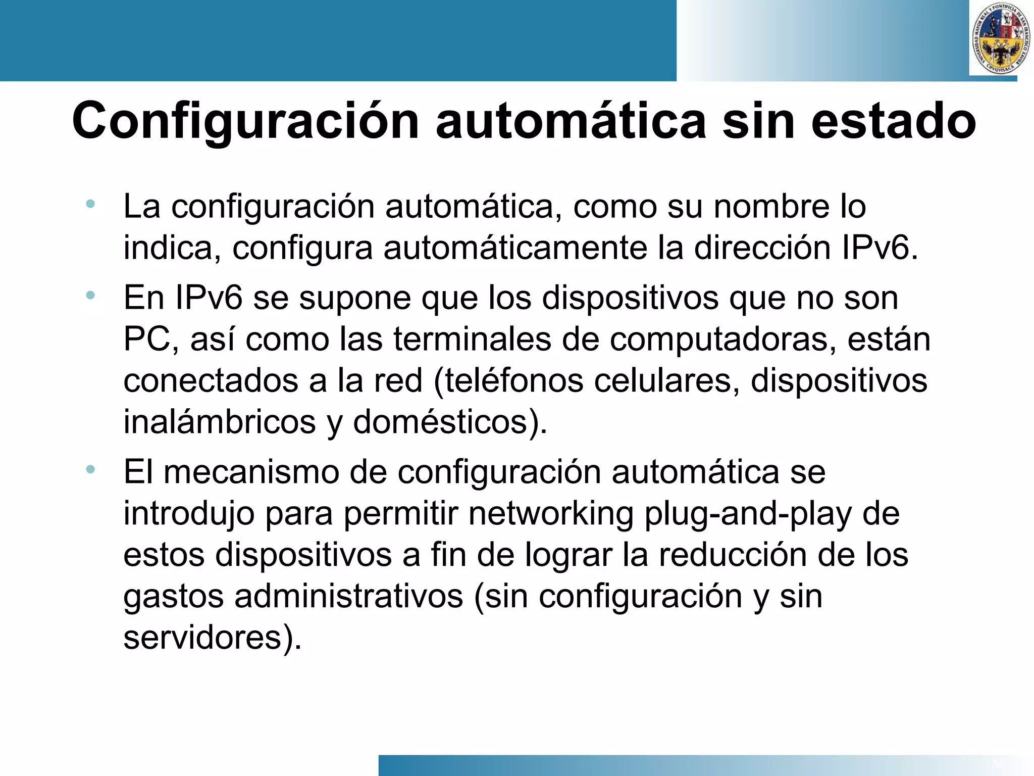55
Configuración automática sin estado
• La configuración automática, como su nombre lo
indica, configura automáticamente la dirección IPv6.
• En IPv6 se supone que los dispositivos que no son
PC, así como las terminales de computadoras, están
conectados a la red (teléfonos celulares, dispositivos
inalámbricos y domésticos).
• El mecanismo de configuración automática se
introdujo para permitir networking plug-and-play de
estos dispositivos a fin de lograr la reducción de los
gastos administrativos (sin configuración y sin
servidores).
 