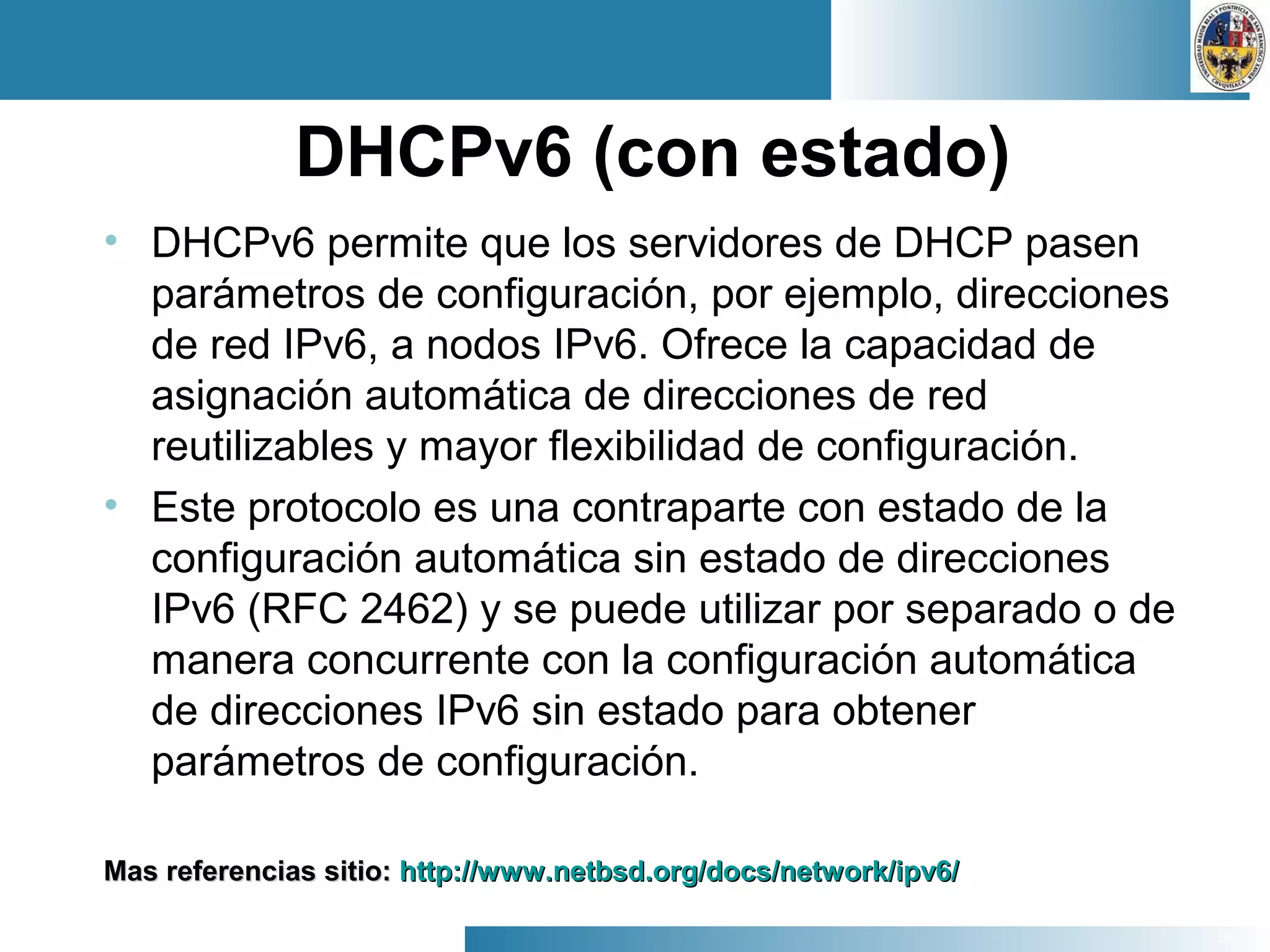 56
DHCPv6 (con estado)
• DHCPv6 permite que los servidores de DHCP pasen
parámetros de configuración, por ejemplo, direcciones
de red IPv6, a nodos IPv6. Ofrece la capacidad de
asignación automática de direcciones de red
reutilizables y mayor flexibilidad de configuración.
• Este protocolo es una contraparte con estado de la
configuración automática sin estado de direcciones
IPv6 (RFC 2462) y se puede utilizar por separado o de
manera concurrente con la configuración automática
de direcciones IPv6 sin estado para obtener
parámetros de configuración.
Mas referencias sitio:Mas referencias sitio: http://www.netbsd.org/docs/network/ipv6/http://www.netbsd.org/docs/network/ipv6/
 
