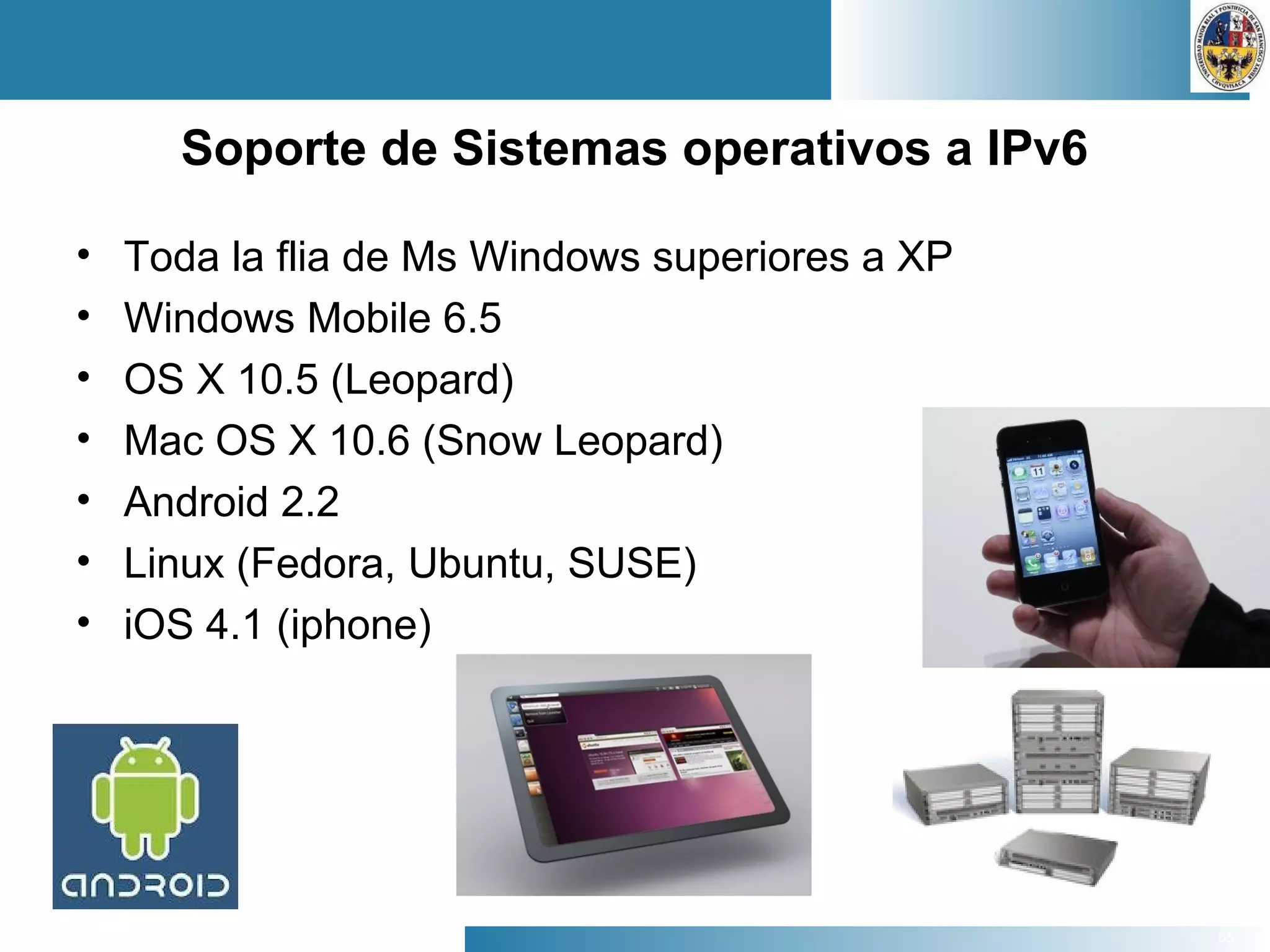 65
Soporte de Sistemas operativos a IPv6
• Toda la flia de Ms Windows superiores a XP
• Windows Mobile 6.5
• OS X 10.5 (Leopard)
• Mac OS X 10.6 (Snow Leopard)
• Android 2.2
• Linux (Fedora, Ubuntu, SUSE)
• iOS 4.1 (iphone)
 