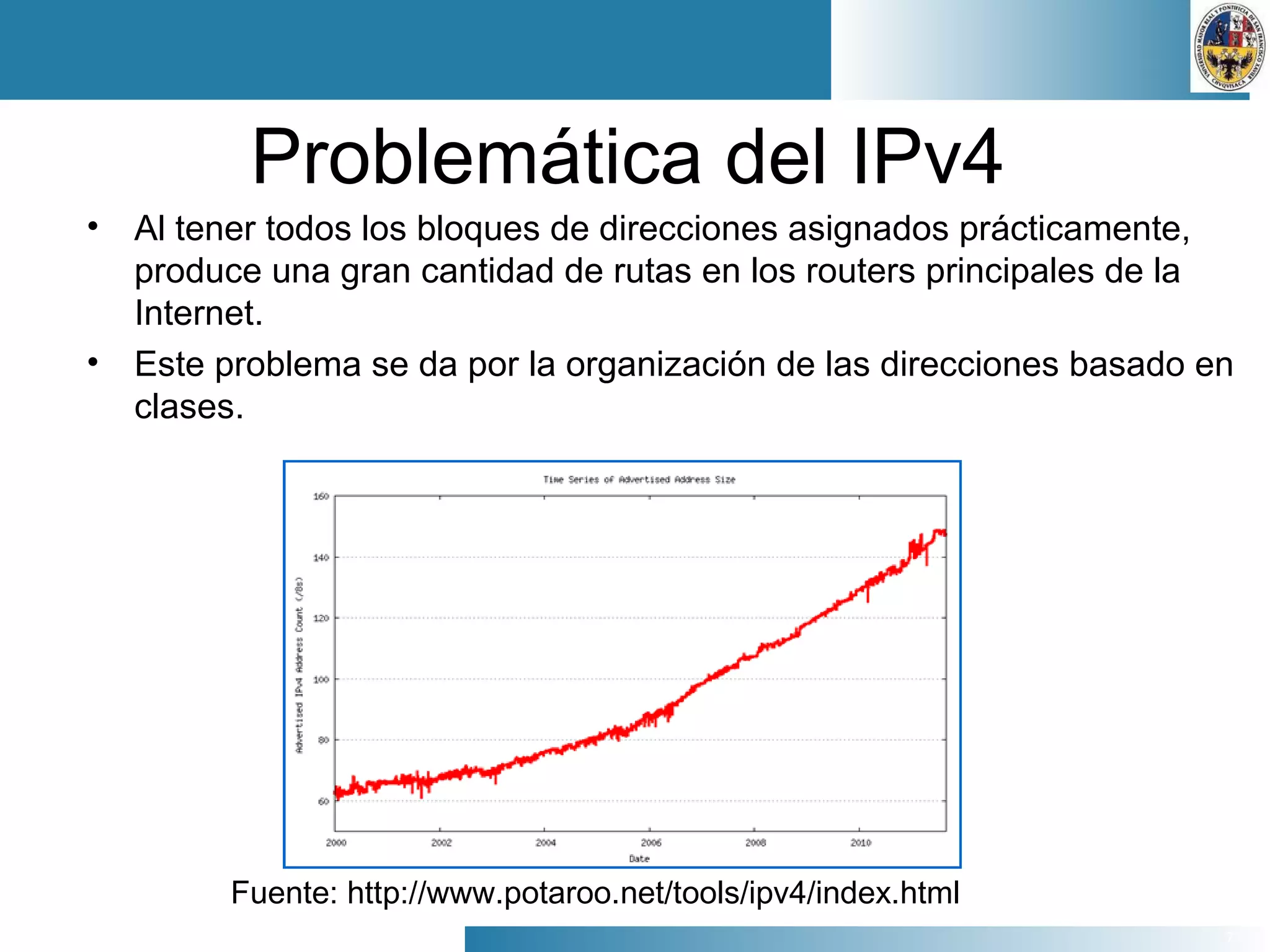 7
Problemática del IPv4
• Al tener todos los bloques de direcciones asignados prácticamente,
produce una gran cantidad de rutas en los routers principales de la
Internet.
• Este problema se da por la organización de las direcciones basado en
clases.
Fuente: http://www.potaroo.net/tools/ipv4/index.html
 