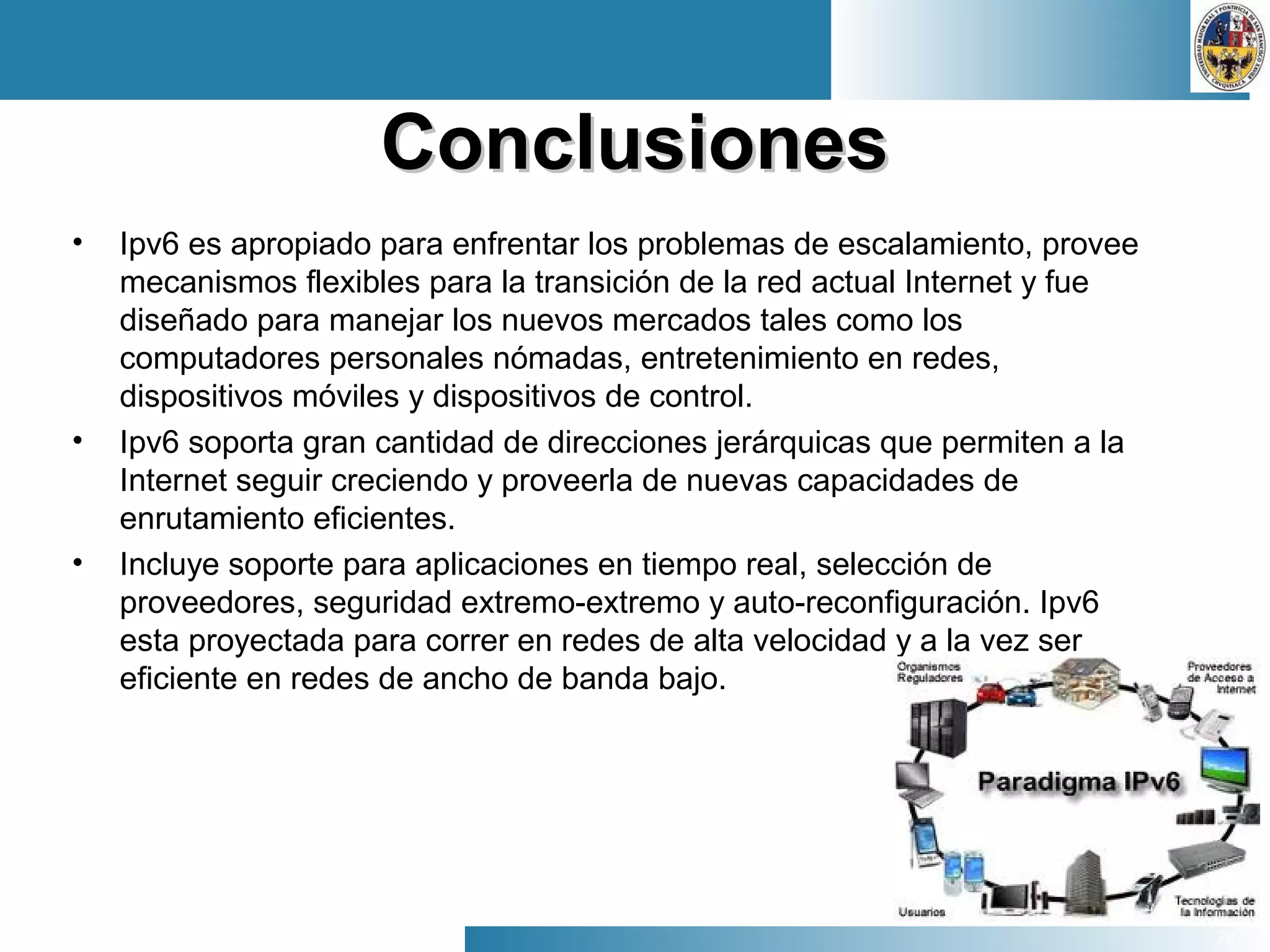 70
ConclusionesConclusiones
• Ipv6 es apropiado para enfrentar los problemas de escalamiento, provee
mecanismos flexibles para la transición de la red actual Internet y fue
diseñado para manejar los nuevos mercados tales como los
computadores personales nómadas, entretenimiento en redes,
dispositivos móviles y dispositivos de control.
• Ipv6 soporta gran cantidad de direcciones jerárquicas que permiten a la
Internet seguir creciendo y proveerla de nuevas capacidades de
enrutamiento eficientes.
• Incluye soporte para aplicaciones en tiempo real, selección de
proveedores, seguridad extremo-extremo y auto-reconfiguración. Ipv6
esta proyectada para correr en redes de alta velocidad y a la vez ser
eficiente en redes de ancho de banda bajo.
 